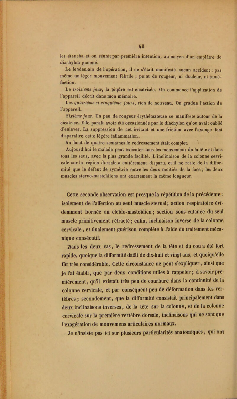 kO les élancha el on réunit par première intention, au moyen d’un emplâtre de diacbylon gommé. Le lendemain de l’opération, il ne s’était manifesté aucun accident : pas même un léger mouvement fébrile ; point de rougeur, ni douleur, ni tumé- faction. Le troisième jour, la piqûre est cicatrisée. On commence l’application de l’appareil décrit dans mon mémoire. Les quatrième et cinquième jours, rien de nouveau. On gradue l’action de l’appareil. Sixième jour. Un peu de rougeur érythémateuse se manifeste autour de la cicatrice. Elle parait avoir été occasionnée par le diacbylon qu’on avait oublié d’enlever. La suppression de cet irritant et une friction avec l’axonge font disparaître cette légère inflammation. Au bout de quatre semaines le redressement était complet. / Aujourd’hui le malade peut exécuter tous les mouvemens de la tèie et dans tous les sens, avec la plus grande facilité. L'inclinaison de la colonne cervi- cale sur la région dorsale a entièrement disparu, et il ne reste de la diffor- mité que le défaut de symétrie entre les deux moitiés de la face ; les deux muscles sterno-mastoïdiens ont exactement la même longueur. Cette seconde observation est presque la répétition de la précédente : isolement de l’affection au seul muscle sternal; action respiratoire évi- demment bornée au cleïdo-mastoïdien ; section sous-cutanée du seul muscle primitivement rétracté ; enfin, inclinaison inverse de la colonne cervicale, et finalement guérison complète à l’aide du traitement méca- nique consécutif. 2)ans les deux cas, le redressement de la tête et du cou a été fort rapide, quoique 1a difformité datât de dix-huit et vingt ans, et quoiqu’elle fût très considérable. Cette circonstance ne peut s’expliquer, ainsi que je l’ai établi, que par deux conditions utiles à rappeler ; à savoir pre- mièrement , qu’il existait très peu de courbure dans la continuité de la colqnne cervicale, et par conséquent peu de déformation dans les ver- tèbres ; secondement, que la difformité consistait principalement dans deux inclinaisons inverses, de la tête sur la colonne, et de la colonne cervicale sur la première vertèbre dorsale, inclinaisons qui ne sont que l’exagération de mouvemens articulaires normaux. Je n’insiste pas ici sur plusieurs particularités anatomiques, qui ont