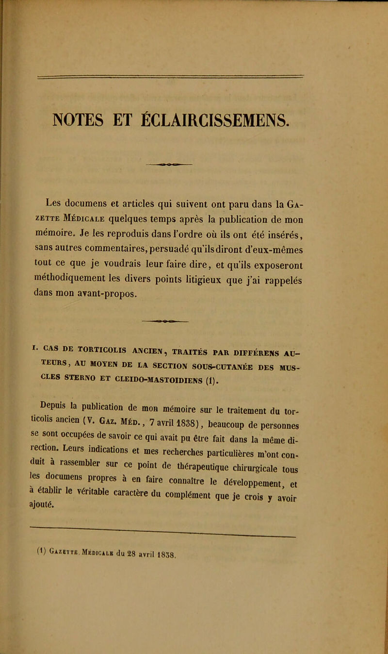 NOTES ET ÉCLAIRCISSEMENS. Les documens et articles qui suivent ont paru dans la Ga- zette Médicale quelques temps après la publication de mon mémoire. Je les reproduis dans l’ordre où ils ont été insérés, sans autres commentaires, persuadé qu’ils diront d’eux-mêmes tout ce que je voudrais leur faire dire, et qu’ils exposeront méthodiquement les divers points litigieux que j’ai rappelés dans mon avant-propos. I. CAS DE TORTICOLIS ANCIEN, TRAITÉS PAR DIFFÉRENS AU- TEURS, AU MOYEN DE LA SECTION SOUS-CUTANÉE DES MUS- CLES STERNO ET CLEIDO-MASTOIDIENS (1). Depuis la publication de mon mémoire sur le traitement du tor- ticolis ancien (V. Gaz. Méd. , 7 avril 1838), beaucoup de personnes se sont occupées de savoir ce qui avait pu être fait dans la même di- rection. Leurs indications et mes recherches particulières m’ont con- duit à rassembler sur ce point de thérapeutique chirurgicale tous les documens propres à en faire connaître le développement et a établir le véritable caractère du complément que je crois y aioir (1) Gazette Médicalb du 28 avril 1838.