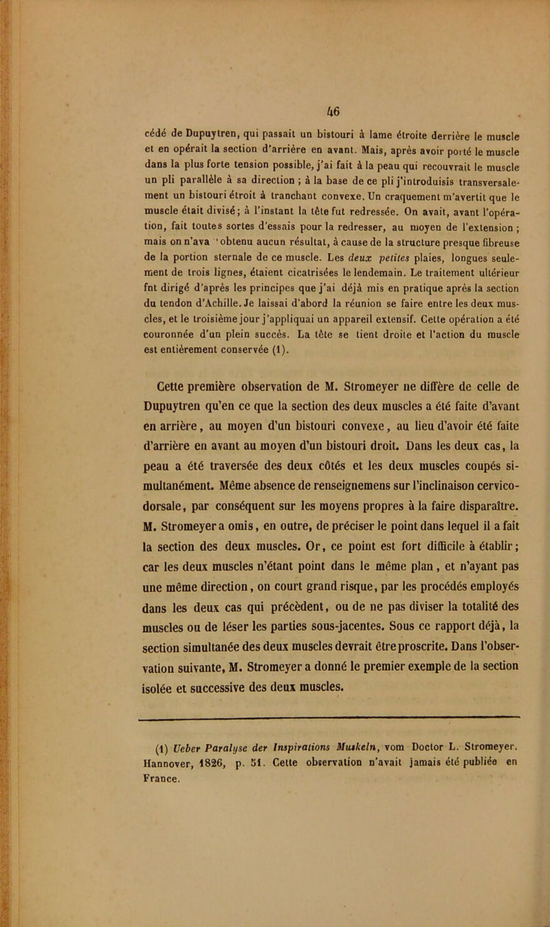 cédé de Dupuylren, qui passait un bistouri à lame étroite derrière le muscle et en opérait la section d'arrière en avant. Mais, après avoir porté le muscle dans la plus forte tension possible, j’ai fait à la peau qui recouvrait le muscle un pli parallèle à sa direction ; à la base de ce pli j'introduisis transversale- ment un bistouri étroit à tranchant convexe. Un craquement m'avertit que le muscle était divisé; à l’instant la tête fut redressée. On avait, avant l’opéra- tion, fait toutes sortes d’essais pour la redresser, au moyen de l'extension ; mais on n’ava 'obtenu aucun résultat, à cause de la structure presque fibreuse de la portion sternale de ce muscle. Les deux petites plaies, longues seule- ment de trois lignes, étaient cicatrisées le lendemain. Le traitement ultérieur fnt dirigé d’après les principes que j'ai déjà mis en pratique après la section du tendon d’Achille. Je laissai d’abord la réunion se faire entre les deux mus- cles, et le troisième jour j’appliquai un appareil extensif. Cette opération a été couronnée d’un plein succès. La tète se tient droite et l'action du muscle est entièrement conservée (1). Celle première observaiion de M. Siromeyer ne diffère de celle de Dupuylren qu’en ce que la seclion des deux muscles a été faite d’avant en arrière, au moyen d’un bistouri convexe, au lieu d’avoir été faite d’arrière en avant au moyen d’un bistouri droit. Dans les deux cas, la peau a été traversée des deux côtés et les deux muscles coupés si- multanément. Même absence de renseignemens sur l’inclinaison cervico- dorsale, par conséquent sur les moyens propres à la faire disparaître. M. Stromeyer a omis, en outre, de préciser le point dans lequel il a fait la section des deux muscles. Or, ce point est fort dilBcile à établir ; car les deux muscles n’étant point dans le même plan, et n’ayant pas une même direction, on court grand risque, par les procédés employés dans les deux cas qui précèdent, ou de ne pas diviser la totalité des muscles ou de léser les parties sous-jacentes. Sous ce rapport déjà, la section simultanée des deux muscles devrait être proscrite. Dans l’obser- vation suivante, M. Stromeyer a donné le premier exemple de la section isolée et successive des deux muscles. (1) Ueber Paralyse der Inspirations Muskeln, vom Doclor L. Stromeyer. Hannover, 1826, p. SI. Celte observation n’avait jamais été publiée en France.