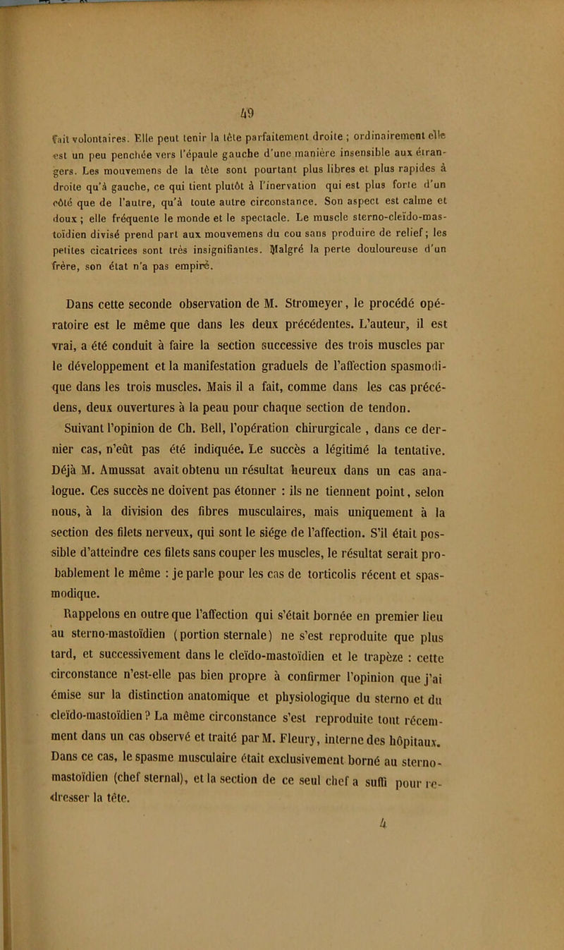 Ii9 fait volontaires. Elle peut tenir la tôle parfaitement droite ; ordinairement elle est un peu penchée vers l’épaule gauche d’une manière insensible aux étran- gers. Les mouvemens de la tète sont pourtant plus libres et plus rapides à droite qu’à gauche, ce qui tient plutôt à l’inervation qui est plus forte d’un côté que de l’autre, qu’à toute autre circonstance. Son aspect est calme et dou.t ; elle fréquente le monde et le spectacle. Le muscle sterno-cleido-mas- toïdien divisé prend part aux mouvemens du cou sans produire de relief; les petites cicatrices sont très insignifiantes, lyialgré la perle douloureuse d’un frère, son étal n’a pas empire. Dans cette seconde observation de M. Stromeyer, le procédé opé- ratoire est le même que dans les deux précédentes. L’auteur, il est vrai, a été conduit à faire la section successive des trois muscles par le développement et la manifestation graduels de l’affection spasmodi- que dans les trois muscles. Mais il a fait, comme dans les cas précé- dons, deux ouvertures à la peau pour chaque section de tendon. Suivant l’opinion de Ch. Bell, l’opération chirurgicale , dans ce der- nier cas, n’eût pas été indiquée. Le succès a légitimé la tentative. Déjà M. Amussat avait obtenu un résultat heureux dans un cas ana- logue. Ces succès ne doivent pas étonner ; ils ne tiennent point, selon nous, à la division des fibres musculaires, mais uniquement à la section des filets nerveux, qui sont le siège de l’affection. S’il était pos- sible d’atteindre ces filets sans couper les muscles, le résultat serait pro- bablement le même : je parle pour les cas de torticolis récent et spas- modique. Rappelons en outre que l’affection qui s’était bornée en premier lieu au sterno-mastoïdien ( portion sternale ) ne s’est reproduite que plus tard, et successivement dans le cleido-mastoidien et le trapèze : cette circonstance n’est-elle pas bien propre à confirmer l’opinion que j’ai émise sur la distinction anatomique et physiologique du sterno et du cleido-mastoïdien ? La même circonstance s’est reproduite tout récem- ment dans un cas observé et traité par M. Fleury, interne des hôpitaux. Dans ce cas, le spasme musculaire était exclusivement borné au sterno- mastoïdien (chef sternal), et la section de ce seul chef a suffi pour re- dresser la tête.