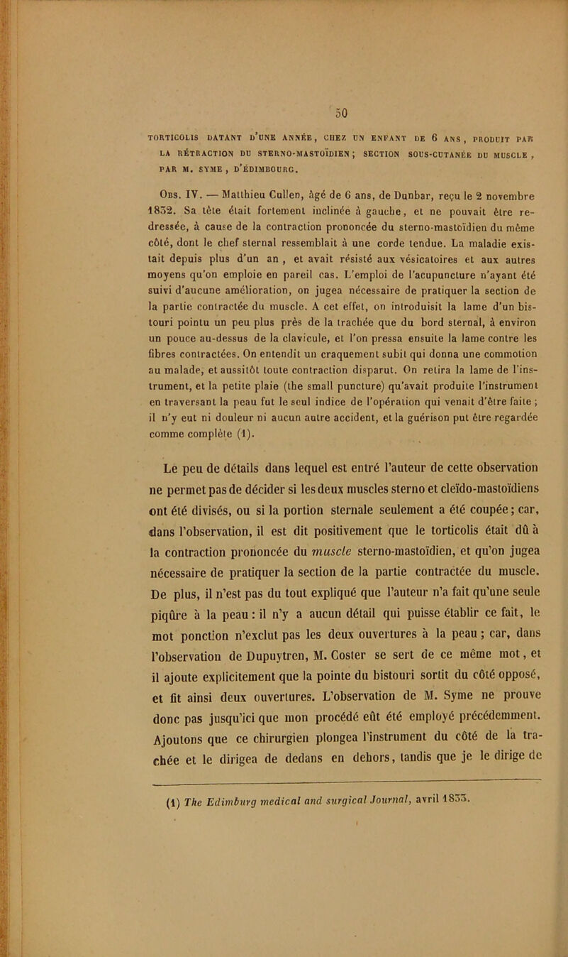 TORTICOLIS DATANT d’oNK ANNÉE, CHEZ DN ENFANT DE 6 ANS, PRODUIT PAR LA RÉTRACTION DU STERNO-MASTOÏdIEN ; SECTION SOUS-CDTANÉE DU MUSCLE , PAR M. SYME , d’ÉDIMBOURC. Obs. IV. — Matlhieu Cullen, Agé de 6 ans, de Dunbar, reçu le 2 novembre 1832. Sa tête était fortement inclinée à gauche, et ne pouvait être re- dressée, à cause de la contraction prononcée du sterno-mastoïdien du même côté, dont le chef sternal ressemblait à une corde tendue. La maladie exis- tait depuis plus d’un an , et avait résisté aux vésicatoires et aux autres moyens qu’on emploie en pareil cas. L’emploi de l’acupuncture n’ayant été suivi d’aucune amélioration, on jugea nécessaire de pratiquer la section de la partie contractée du muscle. A cet effet, on introduisit la lame d’un bis- touri pointu un peu plus près de la trachée que du bord sternal, à environ un pouce au-dessus de la clavicule, et l’on pressa ensuite la lame contre les fibres contractées. On entendit un craquement subit qui donna une commotion au malade, et aussitôt toute contraction disparut. On retira la lame de l’ins- trument, et la petite plaie (the small puncture) qu’avait produite l’instrument en traversant la peau fut le seul indice de l’opération qui venait d’être faite ; il n’y eut ni douleur ni aucun autre accident, et la guérison put être regardée comme complète (1). Le peu de détails dans lequel est entré l’auteur de cette observation ne permet pas de décider si les deux muscles sterno et cleïdo-mastoïdiens ont été divisés, ou si la portion sternale seulement a été coupée ; car, dans l’observation, il est dit positivement que le torticolis était dû à la contraction prononcée du muscle sterno-mastoïdien, et qu’on jugea nécessaire de pratiquer la section de la partie contractée du muscle. De plus, il n’est pas du tout expliqué que l’auteur n’a fait qu’une seule piqûre à la peau: il n’y a aucun détail qui puisse établir ce fait, le mot ponction n’exclut pas les deux ouvertures à la peau ; car, dans l’observation de Dupuytren, M. Coster se sert de ce même mot, et il ajoute explicitement que la pointe du bistouri sortit du côté opposé, et lit ainsi deux ouvertures. L’observation de M. Syme ne prouve donc pas jusqu’ici que mon procédé eût été employé précédemment. Ajoutons que ce chirurgien plongea l’instrument du côté de la tra- chée et le dirigea de dedans en dehors, tandis que je le dirige de (1) The Edimburg medical and surgical Journal, avril 1833,