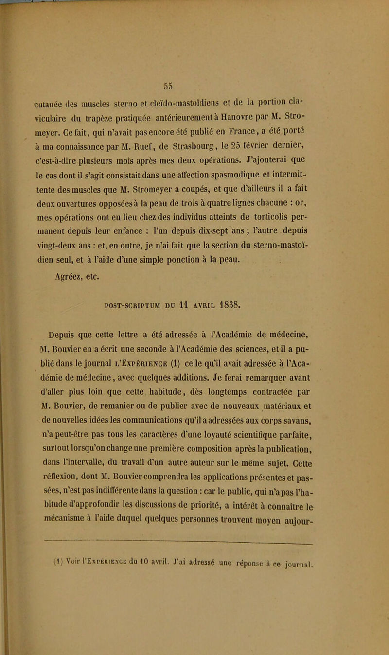 culaiiée (les muscles stenio et deïdo-iuastoïtliens et de la portion cla- viculaire du trapèze pratiquée antérieurement à Hanovre par M. Stro- meyer. Ce fait, qui n’avait pas encore été publié en France, a été porté à ma connaissance par M. Ruef, de Strasbourg, le 25 février dernier, c’est-à-dire plusieurs mois après mes deux opérations. J’ajouterai que le cas dont il s’agit consistait dans une afiection spasmodique et intermit- tente des muscles que M. Stromeyer a coupés, et que d’ailleurs il a fait deux ouvertures opposées à la peau de trois à quatre lignes chacune : or, mes opérations ont eu lieu chez des individus atteints de torticolis per- manent depuis leur enfance : l’un depuis dix-sept ans ; l’autre depuis vingt-deux ans : et, en outre, je n’ai fait que la section du sterno-mastoï- dien seul, et à l’aide d’une simple ponction à la peau. Agréez, etc. POST-SCRIPTUM DU 11 AVRIL 1838. Depuis que cette lettre a été adressée à l’Académie de médecine, M. Bouvier en a écrit une seconde à l’Académie des sciences, et il a pu- blié dans le journal l’Expérience (1) celle qu’il avait adressée à l’Aca- démie de médecine, avec quelques additions. Je ferai remarquer avant d’aller plus loin que cette habitude, dès longtemps contractée par M. Bouvier, de remanier ou de publier avec de nouveaux matériaux et de nouvelles idées les communications qu’il a adressées aux corps savans, n’a peut-être pas tous les caractères d’une loyauté scientifique parfaite, surtout lorsqu’on change une première composition après la publication, dans l’intervalle, du travail d’un autre auteur sur le même sujet. Cette réflexion, dont M. Bouvier comprendra les applications présentes et pas- sées, n’est pas indifférente dans la question : car le public, qui n’a pas l’ha- bitude d’approfondir les discussions de priorité, a intérêt à connaître le mécanisme à l’aide duquel quelques personnes trouvent moyen aujour- (1) Voir rExpÉiiiEiscE du 10 avril. J’ai adressé une réponse A ce journal.