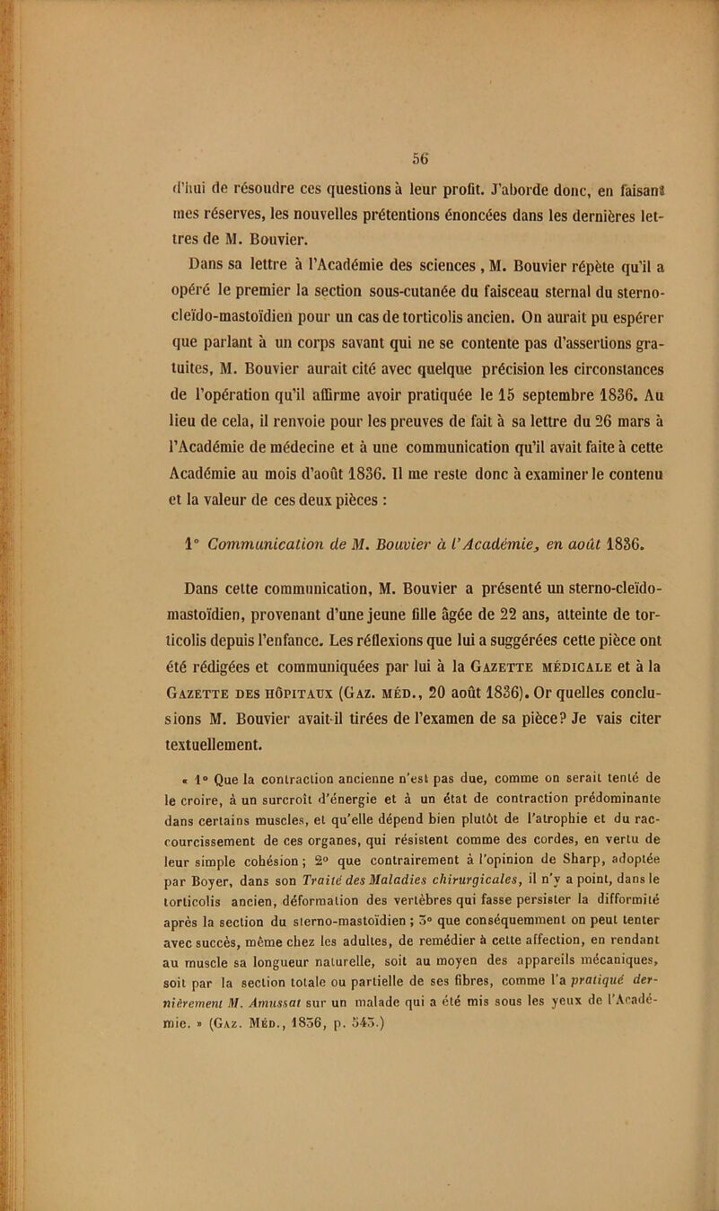 rl’lmi de résoudre ces questions à leur profit. J’aborde donc, en faisanî mes réserves, les nouvelles prétentions énoncées dans les dernières let- tres de M. Bouvier. Dans sa lettre à l’Académie des sciences , M. Bouvier répète qu’il a opéré le premier la section sous-cutanée du faisceau sternal du sterno- cleido-mastoïdien pour un cas de torticolis ancien. On aurait pu espérer que parlant à un corps savant qui ne se contente pas d’assertions gra- tuites, M. Bouvier aurait cité avec quelque précision les circonstances de l’opération qu’il affirme avoir pratiquée le 15 septembre 1836. Au lieu de cela, il renvoie pour les preuves de fait à sa lettre du 26 mars à l’Académie de médecine et à une communication qu’il avait faite à cette Académie au mois d’août 1836. Tl me reste donc à examiner le contenu et la valeur de ces deux pièces : 1° Communication de M. Bouvier à l’Académie, en août 1836. Dans cette communication, M. Bouvier a présenté un sterno-cleido- mastoïdien, provenant d’une jeune fille âgée de 22 ans, atteinte de tor- ticolis depuis l’enfance. Les réflexions que lui a suggérées cette pièce ont été rédigées et communiquées par lui à la Gazette médicale et à la Gazette des hôpitaux {Gaz. méd., 20 août 1836). Or quelles conclu- sions M. Bouvier avait-il tirées de l’examen de sa pièce? Je vais citer textuellement. « 1“ Que la contraction ancienne n’est pas due, comme on serait tenté de le croire, à un surcroît d’énergie et à un état de contraction prédominante dans certains muscles, et quelle dépend bien plutôt de l’atrophie et du rac- courcissement de ces organes, qui résistent comme des cordes, en vertu de leur simple cohésion; 2® que contrairement à l’opinion de Sharp, adoptée par Boyer, dans son Traité des Maladies chirurgicales, il n’y a point, dans le torticolis ancien, déformation des vertèbres qui fasse persister la difformité après la section du sierno-mastoïdien ; 3“ que conséquemment on peut tenter avec succès, même chez les adultes, de remédier à cette affection, en rendant au muscle sa longueur naturelle, soit au moyen des appareils mécaniques, soit par la section totale ou partielle de ses fibres, comme l’a pratiqué der- nièrement M. Amussat sur un malade qui a été mis sous les yeux de l’Acadé- mic. » (Gaz. Méd., 1856, p. 545.)