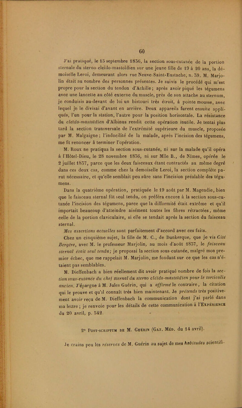 J’ai pratiqué, le la septembre 1836, la section sous-cutanée de la portion sternale du sterno cleïdo-mastoïdien sur une jeune fille de 19 à 20 ans, la de- moiselle Leroi, demeurant alors rue Neuve Saint-Eustache, n. 59. M. Marjo- lin était au nombre des personnes présentes. Je suivis le procédé qui m’est propre pour la section du tendon d’Achille ; après avoir piqué les légumens avec une lancette au côté externe du muscle, près de son attache au sternum, je conduisis au-devant de lui un bistouri très étroit, à pointe mousse, avec lequel je le divisai d’avant en arrière. Deux appareils furent ensuite appli- qués, l’un pour la station, l’autre pour la position horisontale. La résistance du cleïdo-mastoïdien d’Âlbinus rendit cette opération inutile. Je tentai plus tard la section transversale de l’extrémité supérieure du muscle, proposée par M. Malgaigne; l’indocilité de la malade, après l’incision des tégumens, me fit renoncer à terminer l’opération. M. Roux ne pratiqua la section sous-cutanée, ni sur la malade qu'il opéra à l'Hôtel-Dieu, le 28 novembre 1836, ni sur Mlle B., de Nîmes, opérée le 2 juillet 1837, parce que les deux faisceaux étant contractés au même degré ' dans ces deux cas, comme chez la demoiselle Leroi, la section complète pa- rut nécessaire, et qu’elle semblait peu sûre sans l’incision préalable des tégu- mens. Dans la quatrième opération, pratiquée le 19 août par M. Magendie, bien que le faisceau sternal fût seul tendu, on préféra encore à la section sous-cu- tanée l’incision des tégumens, parce que la difformité était extrême et qu’il importait beaucoup d’atteindre aisément toutes les fibres rétractées, même celle de la portion claviculaire, si elle se tendait après la section du faisceau sternal. Mes assertions actuelles sont parfaitement d’accord avec ces faits. Chez un cinquième sujet, la fille de M. C., de Dunkerque, que je vis Cité Bergère, avec M. le professeur Marjolin, au mois d’août 1837, le faisceau sternal était seul tendu; je proposai la section sous-cutanée, malgré mon pre- mier échec, que me rappelait M. Marjolin, me fondant sur ce que les cas n’é- taient pas semblables. M. Dieffenbach a bien réellement dit avoir pratiqué nombre de fois la sec- tion sous-cutanée du chef Sternal du sterno cléïdo-mastoïdien pour le torticolis ancien. J’épargne à M. Jules Guérin, qui a a//irm(? le contraire, la citation qui le prouve et qu’il connaît très bien maintenant. Je prétends très positive- ment avoir reçu de M. Dieffenbach la communication dont j’ai parlé dans ma lettre j je renvoie pour les détails de cette communication a l Expérience du 20 avril, p. S42. 2 PosT-scRiPTUM DE M. Guérin (Gaz. Méd. du 14 avril). Je crains peu les réserves de M. Guérin au sujet de mes habitudes scienlifi