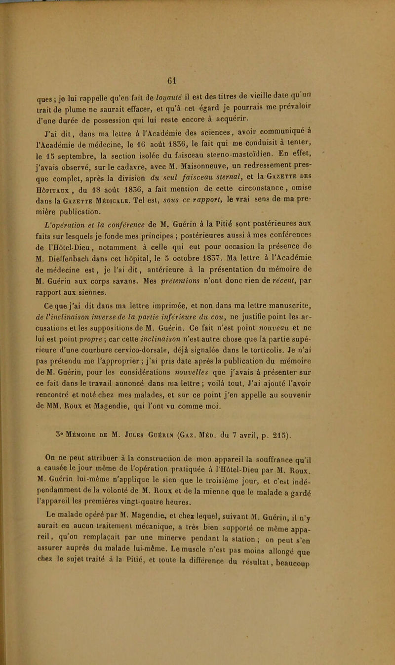 ques ; je lui rappelle qu’on fait de loyauté il est des litres de vieille date qu'un trait de plume ne saurait effacer, et qu’à cet égard je pourrais me prévaloir d'une durée de possession qui lui reste encore à acquérir. J’ai dit, dans ma lettre à l’Académie des sciences, avoir communiqué à l’Académie de médecine, le 16 août 1836, le fait qui me conduisit à tenter, le 15 septembre, la section isolée du faisceau sterno-mastoïdien. En effet, j'avais observé, sur le cadavre, avec M. Maisonneuve, un redressement pres- que complet, après la division du seul faisceau sternal, et la Gazette des Hôpitaux , du 18 août 1836, a fait mention de celte circonstance, omise dans la Gazette Médicale. Tel est, sous ce rapport, le vrai sens de ma pre- mière publication. L’opération et la conférence de M. Guérin à la Pitié sont postérieures aux faits sur lesquels je fonde mes principes ; postérieures aussi à mes conférences de l’Hôtel.Dieu, notamment à celle qui eut pour occasion la présence de M. Dieffenbach dans cet hôpital, le 5 octobre 1837. Ma lettre à l’Académie de médecine est, je l'ai dit, antérieure à la présentation du mémoire de M. Guérin aux corps savans. Mes prétentions n’ont donc rien de récent, par rapport aux siennes. Ce que j’ai dit dans ma lettre imprimée, et non dans ma lettre manuscrite, de l’inclinaison inverse de la partie inférieure du cou, ne justifie point les ar- cusations et les suppositions de M. Guérin. Ce fait n’est point nouveau et ne lui est point propre ; car cette inclinaison n’est autre chose que la partie supé- rieure d’une courbure cervico-dorsale, déjà signalée dans le torticolis. Je n’ai pas prétendu me l’approprier; j’ai pris date après la publication du mémoire de M. Guérin, pour les considérations nouvelles que j’avais à présenter sur ce fait dans le travail annoncé dans ma lettre ; voilà tout. J’ai ajouté l’avoir rencontré et noté chez mes malades, et sur ce point j’en appelle au souvenir de MM. Roux et Magendie, qui l’ont vu comme moi. 3® Mémoiee de m. Jdles Guérin (Gaz. Méd. du 7 avril, p. 215). On ne peut attribuer à la construction de mon appareil la souffrance qu’il a causée le jour môme de l'opération pratiquée à l'Hôtel-Dieu par M. Roux. M. Guérin lui-mème n’applique le sien que le troisième jour, et c’est indé- pendamment de la volonté de M. Roux et de la mienne que le malade a gardé l'appareil les premières vingt-quatre heures. Le malade opéré par M. Magendie, et chez lequel, suivant M. Guérin, il n’y aurait eu aucun traitement mécanique, a très bien supporté ce môme appa- reil , qu’on remplaçait par une minerve pendant la station ; on peut s’en assurer auprès du malade lui-môme. Le muscle n’est pas moins allongé que chez le sujet traité à la Pitié, et toute la différence du résultat, beaucoup
