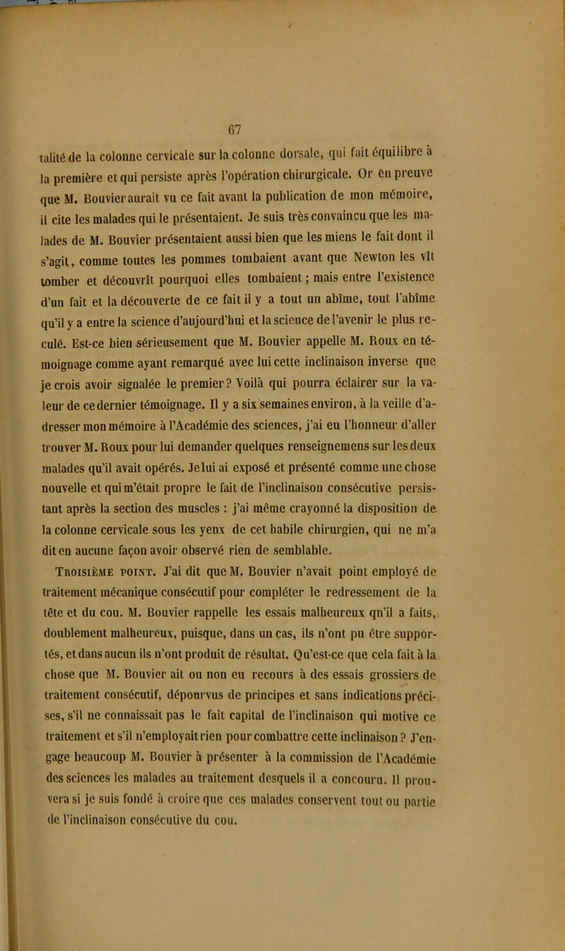 fi7 talité de la coloime cervicale sur la colonne dorsale, qui fait équilibre à la première et qui persiste après l’opération chirurgicale. Or èn preuve que M. Bouvier aurait vu ce fait avant la publication de mon mémoire, il cite les malades qui le présentaient. Je suis très convaincu que les ma- lades de M. Bouvier présentaient aussi bien que les miens le fait dont il s’agit, comme toutes les pommes tombaient avant que Newton les vît tomber et découvrît pourquoi elles tombaient ; mais entre l’existence d’un fait et la découverte de ce fait il y a tout un abîme, tout l’abîme qu’il y a entre la science d’aujourd’hui et la science de l’avenir le plus re- culé. Est-ce bien sérieusement que M. Bouvier appelle M. Roux en té- moignage comme ayant remarqué avec lui cette inclinaison inverse que je crois avoir signalée le premier? Voilà qui pourra éclairer sur la va- leur de ce dernier témoignage. Il y a six semaines environ, à la veille d’a- dresser mon mémoire à l’Académie des sciences, j’ai eu l’honneur d’aller trouver M. Roux pour lui demander quelques renseignemens sur les deux malades qu’il avait opérés. Je lui ai exposé et présenté comme une chose nouvelle et qui m’était propre le fait de l’inclinaison consécutive persis- tant après la section des muscles : j’ai même crayonné la disposition de la colonne cervicale sous les yeux de cet habile chirurgien, qui ne m’a dit en aucune façon avoir observé rien de semblable. Troisième point. J’ai dit que M. Bouvier n’avait point employé de traitement mécanique consécutif pour compléter le redressement de la tête et du cou. M. Bouvier rappelle les essais malheureux qn’il a faits, doublement malheureux, puisque, dans un cas, ils n’ont pu être suppor- tés, et dans aucun ils n’ont produit de résultat. Qu’est-ce que cela fait h la chose que M. Bouvier ait ou non eu recours à des essais grossiers de traitement consécutif, dépourvus de principes et sans indications préci- ses, s’il ne connaissait pas le fait capital de l’inclinaison qui motive ce traitement et s’il n’employait rien pour combattre cette inclinaison ? J’en- gage beaucoup M. Bouvier à présenter h la commission de l’Académie des sciences les malades au traitement desquels il a concouru. Il prou- vera si je suis fondé à croire que ces malades conservent tout ou partie de l’inclinaison consécutive du cou.