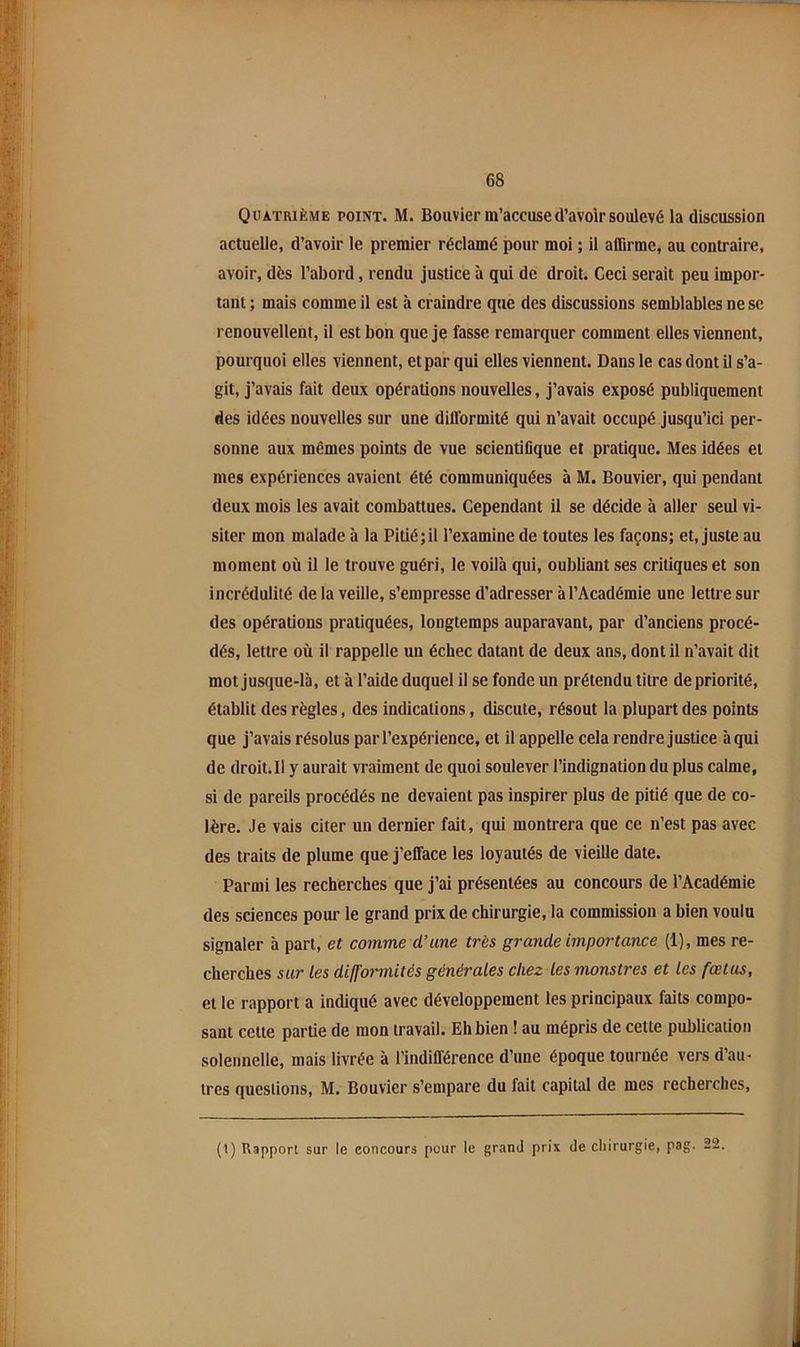 Quatrième point. M. Bouvier m’accuse d’avoir soulevé la discussion actuelle, d’avoir le premier réclamé pour moi ; il affirme, au contraire, avoir, dès l’abord, rendu justice à qui de droit. Ceci serait peu impor- tant ; mais comme il est à craindre que des discussions semblables ne se renouvellent, il est bon que je fasse remarquer comment elles viennent, pourquoi elles viennent, et par qui elles viennent. Dans le cas dont il s’a- git, j’avais fait deux opérations nouvelles, j’avais exposé publiquement des idées nouvelles sur une difformité qui n’avait occupé jusqu’ici per- sonne aux mêmes points de vue scientiflque et pratique. Mes idées et mes expériences avaient été communiquées à M. Bouvier, qui pendant deux mois les avait combattues. Cependant il se décide à aller seul vi- siter mon malade à la Pitié;il l’examine de toutes les façons; et, juste au moment où il le trouve guéri, le voilà qui, oubliant ses critiques et son incrédulité de la veille, s’empresse d’adresser à l’Académie une lettre sur des opérations pratiquées, longtemps auparavant, par d’anciens procé- dés, lettre où il rappelle un échec datant de deux ans, dont il n’avait dit mot jusque-là, et à l’aide duquel il se fonde un prétendu titre de priorité, établit des règles, des indications, discute, résout la plupart des points que j’avais résolus par l’expérience, et il appelle cela rendre justice àqui de droit.Il y aurait vraiment de quoi soulever l’indignation du plus calme, si de pareils procédés ne devaient pas inspirer plus de pitié que de co- lère. Je vais citer un dernier fait, qui montrera que ce n’est pas avec des traits de plume que j’efface les loyautés de vieille date. Parmi les recherches que j’ai présentées au concours de l’Académie des sciences pour le grand prix de chirurgie, la commission a bien voulu signaler à part, et comme d’une très grande importarwe (1), mes re- cherches sur Les difformités générales chez les monstres et les fœtus, et le rapport a indiqué avec développement les principaux faits compo- sant cette partie de mon travail. Eh bien ! au mépris de cette publication solennelle, mais livrée à l’indifférence d’une époque tournée vers d’au- tres questions, M. Bouvier s’empare du fait capital de mes recherches. (1) Rapport sur le concourâ pour le gr<ind prix de cliirurgie, pag. 22.