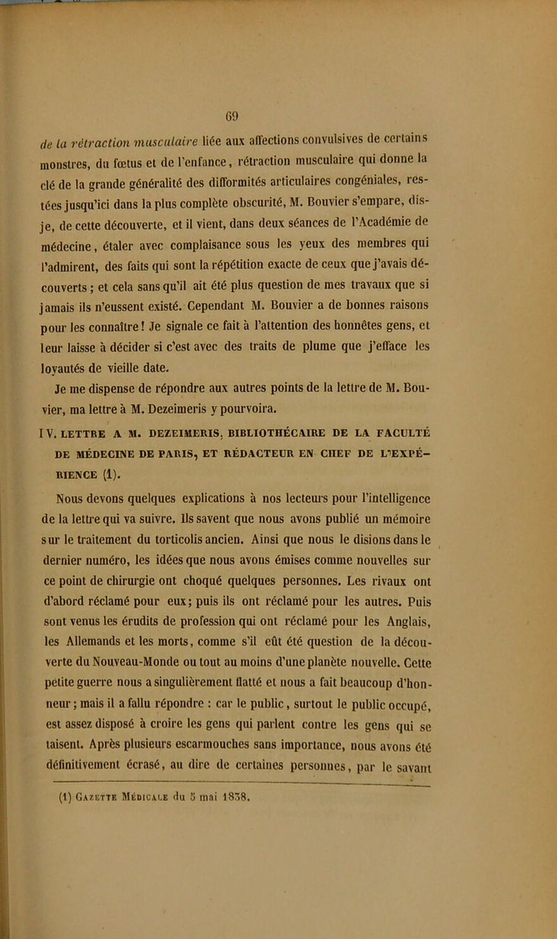 C9 de la rétraction musculaire liée aux affections convulsives de certains monstres, du fœtus et de l’enfance, rétraction musculaire qui donne la clé de la grande généralité des difformités articulaires congéniales, res- tées jusqu’ici dans la plus complète obscurité, M. Bouvier s’empare, dis- je, de cette découverte, et il vient, dans deux séances de l’Académie de médecine, étaler avec complaisance sous les yeux des membres qui l’admirent, des faits qui sont la répétition exacte de ceux que j’avais dé- couverts ; et cela sans qu’il ait été plus question de mes travaux que si jamais ils n’eussent existé. Cependant M. Bouvier a de bonnes raisons pour les connaître ! Je signale ce fait à l’attention des honnêtes gens, et leur laisse à décider si c’est avec des traits de plume que j’efface les loyautés de vieille date. Je me dispense de répondre aux autres points de la lettre de M. Bou- vier, ma lettre à M. Dezeimerls y pourvoira. IV. LETTRE A M. DEZEIMERIS, BIBLIOTHÉCAIRE DE LA FACULTÉ DE MÉDECINE DE PARIS, ET RÉDACTEUR EN CHEF DE LtEXPÉ- RIENCE (1). Nous devons quelques explications à nos lecteurs pour l’intelligence de la lettre qui va suivre, lis savent que nous avons publié un mémoire sur le traitement du torticolis ancien. Ainsi que nous le disions dans le dernier numéro, les idées que nous avons émises comme nouvelles sur ce point de chirurgie ont choqué quelques personnes. Les rivaux ont d’abord réclamé pour eux; puis ils ont réclamé pour les autres. Puis sont venus les érudits de profession qui ont réclamé pour les Anglais, les Allemands et les morts, comme s’il eût été question de la décou- verte du Nouveau-Monde ou tout au moins d’une planète nouvelle. Cette petite guerre nous a singulièrement flatté et nous a fait beaucoup d’hon- neur ; mais il a fallu répondre : car le public, surtout le public occupé, est assez disposé à croire les gens qui parlent contre les gens qui se taisent. Après plusieurs escarmouches sans importance, nous avons été définitivement écrasé, au dire de certaines personnes, par le savant (1) Gazette Médicai.e du 5 mai l8/>8