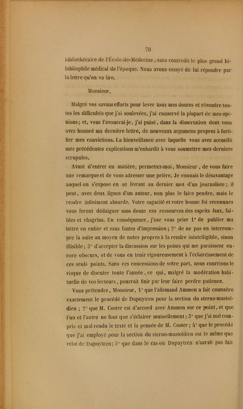 bibiiolliécaire de rÉcole-de-M6dccine , sans eonlrcdil le plus grand bi- bibliophile médical de l’époque. Nous avons essayé de lui répondre par la lettre qu’on va lire. Monsieur, Malgré vos savans efforts pour lever tous mes doutes et résoudre tou- tes les difficultés que j’ai soulevées, j’ai conservé la plupart de mes opi- nions ; et, vous l’avouerai-je, j’ai puisé, dans la dissertation dont vous avez honoré ma dernière lettre, de nouveaux argumens propres à forti- fier mes convictions. La bienveillance avec laquelle vous avez accueilli mes précédentes explications m’enhardit à vous soumettre mes derniers scrupules. Avant d’entrer en matière, permettez-moi, Monsieur, de vous faire une remarque et de vous adresser une prière. Je connais le désavantage auquel on s’expose en se livrant au dernier mot d’un journaliste ; il peut, avec deux lignes d’un auteur, non plus le faire pendre, mais le rendre infiniment absurde. Votre sagacité et votre bonne foi reconnues vous feront dédaigner sans doute ces ressources des esprits faux, fai- bles et chagrins. En conséquence, j’ose vous prier 1” de publier ma lettre en entier et sans fautes d’impression ; 2“ de ne pas en interrom- pre la suite au moyen de notes propres à la rendre inintelligible, sinon illisible ; 3° d’accepter la discussion sur les points qui me paraissent en- core obscurs, et de vous en tenir rigoureusement à l’éclaircissement de ces seuls points. Sans ces concessions de votre part, nous courrions le risque de discuter toute l’année , ce qui, malgré la modération habi- tuelle de vos lecteurs, pourrait finir par leur faire perdre patience. Vous prétendez, Monsieur, 1° que l’allemand Ammon a fait connaître exactement le procédé de Dupuytren pour la section du sterno-mastoï- dien ; 2“ que M, Coster est d’accord avec Ammon sur ce point, et que l’un et l’autre ne font que s’éclairer mutuellement ; 3° que j’ai mal com- pris cl mal rendu le texte et la pensée de M. Coster; 4° que le procédé que j’ai employé pour la section du slerno-mastoïdien est le meme que celui de Dupuytren; 5 que dans le cas où Dupuytren n’aurait pas fait
