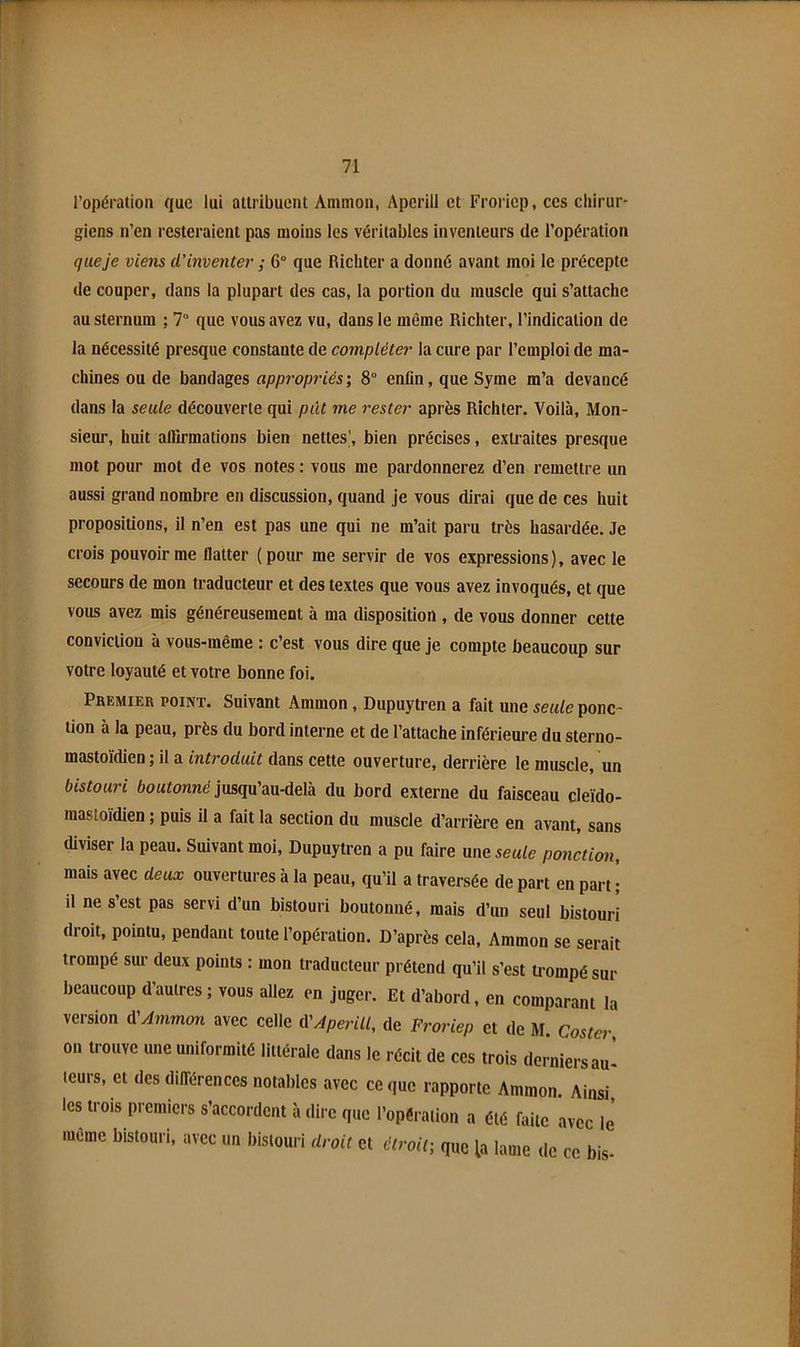 l’opération que lui attribuent Ammon, Aperill et Froriep, ces chirur- giens n’en resteraient pas moins les véritables inventeurs de l’opération que je viens d’inventer ; 6“ que Richter a donné avant moi le précepte de couper, dans la plupart des cas, la portion du muscle qui s’attache au sternum ; 7“ que vous avez vu, dans le même Richter, l’indication de la nécessité presque constante de compléter la cure par l’emploi de ma- chines ou de bandages appropriés; 8 enfin, que Syme m’a devancé dans la seule découverte qui put me rester après Richter. Voilà, Mon- sieur, huit alBrmations bien nettes’, bien précises, extraites presque mot pour mot de vos notes : vous me pardonnerez d’en remettre un aussi grand nombre en discussion, quand je vous dirai que de ces huit propositions, il n’en est pas une qui ne m’ait paru très hasardée. Je crois pouvoir me flatter (pour me servir de vos expressions), avec le secours de mon traducteur et des textes que vous avez invoqués, et que vous avez mis généreusement à ma disposition , de vous donner cette conviction à vous-même : c’est vous dire que je compte beaucoup sur votre loyauté et votre bonne foi. Pbemier point. Suivant Ammon, Dupuytren a fait une seule ponc- tion à la peau, près du bord interne et de l’attache inférieure du sterno- mastoïdien ; il a introduit dans cette ouverture, derrière le muscle, un bistouri boutonné jusqu’au-delà du bord externe du faisceau cleïdo- mastoïdien ; puis il a fait la section du muscle d’arrière en avant, sans diviser la peau. Suivant moi, Dupuytren a pu faire me seule ponction, mais avec deux ouvertures à la peau, qu’il a traversée de part en part i il ne s’est pas servi d’un bistouri boutonné, mais d’un seul bistouri droit, pointu, pendant toute l’opération. D’après cela, Ammon se serait trompé sm- deux points : mon traducteur prétend qu’il s’est trompé sur beaucoup d’autres ; vous allez en juger. Et d’abord, en comparant la version d'Ammon avec celle iVAperill, de Froriep et de M. Coster on trouve une uniformité littérale dans le récit de ces trois derniers au- teurs, et des dilTérences notables avec ce que rapporte Ammon. Ainsi, les trois premiers s’accordent à dire que l’opéraiion a été faite avec le même bistouri, avec un bistouri droit et étroit; que la lame de ce bis-