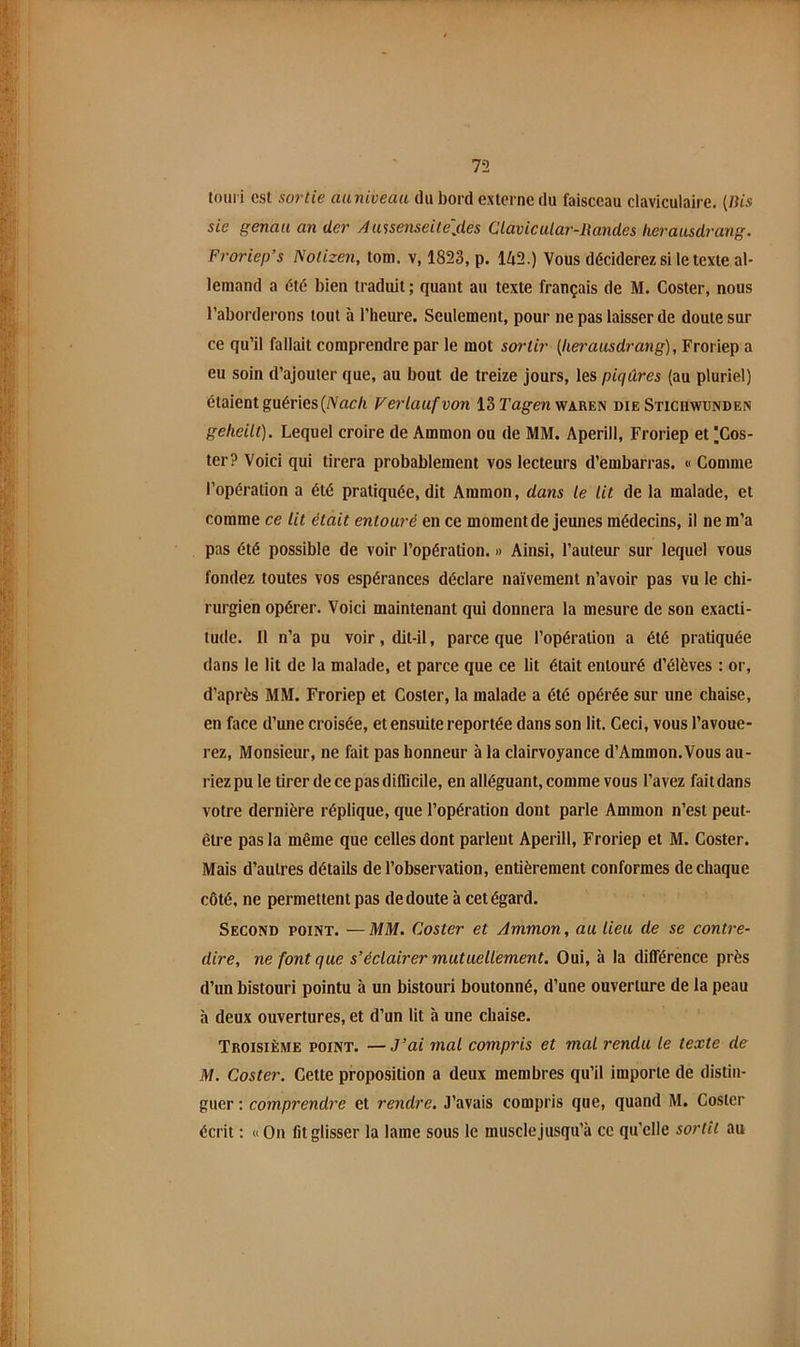 touri est sortie aaniveau du bord externe du faisceau claviculaire. (Bis sie genau an der Aassenseile'jles Clavicular-Randes lierausdrang. Froriep’s Notizen, tom. v, 1823, p. 142.) Vous déciderez si le texte al- lemand a été bien traduit; quant au texte français de M. Coster, nous l’aborderons tout à l’heure. Seulement, pour ne pas laisser de doute sur ce qu’il fallait comprendre par le mot sortir (hei'ausdrang), Froriep a eu soin d’ajouter que, au bout de treize jours, les piqûres (au pluriel) étaient guéries (Vrtc/i Verlaufvon 13 ï’ag'en waren die Stichwunden geheilt). Lequel croire de Ammon ou de MM. Aperill, Froriep et ||Cos- ter? Voici qui tirera probablement vos lecteurs d’embarras. « Comme l’opération a été pratiquée, dit Ammon, dans le lit de la malade, et comme ce lit était entouré en ce moment de jeunes médecins, il ne m’a pas été possible de voir l’opération. » Ainsi, l’auteur sur lequel vous fondez toutes vos espérances déclare naïvement n’avoir pas vu le chi- rurgien opérer. Voici maintenant qui donnera la mesure de son exacti- tude. 11 n’a pu voir, dit-il, parce que l’opération a été pratiquée dans le lit de la malade, et parce que ce lit était entouré d’élèves : or, d’après MM. Froriep et Coster, la malade a été opérée sur une chaise, en face d’une croisée, et ensuite reportée dans son lit. Ceci, vous l’avoue- rez, Monsieur, ne fait pas honneur à la clairvoyance d’Ammon.Vous au- riez pu le tirer de ce pas difficile, en alléguant, comme vous l’avez fait dans votre dernière réplique, que l’opération dont parle Ammon n’est peut- être pas la même que celles dont parlent Aperill, Froriep et M. Coster. Mais d’autres détails de l’observation, entièrement conformes de chaque côté, ne permettent pas de doute à cet égard. Second point. —MM. Coster et Ammon, au lieu de se contre- dire, ne font que s’éclairer mutuellement. Oui, à la différence près d’un bistouri pointu à un bistouri boutonné, d’une ouverture de la peau à deux ouvertures, et d’un lit à une chaise. Troisième point. — J’ai mal compris et mal rendu le texte de M, Coster. Cette proposition a deux membres qu’il importe de distin- guer : comprendre et rendre. J’avais compris que, quand M. Coster écrit ; «On fit glisser la lame sous le musclejusqu’à ce qu’elle sortît au
