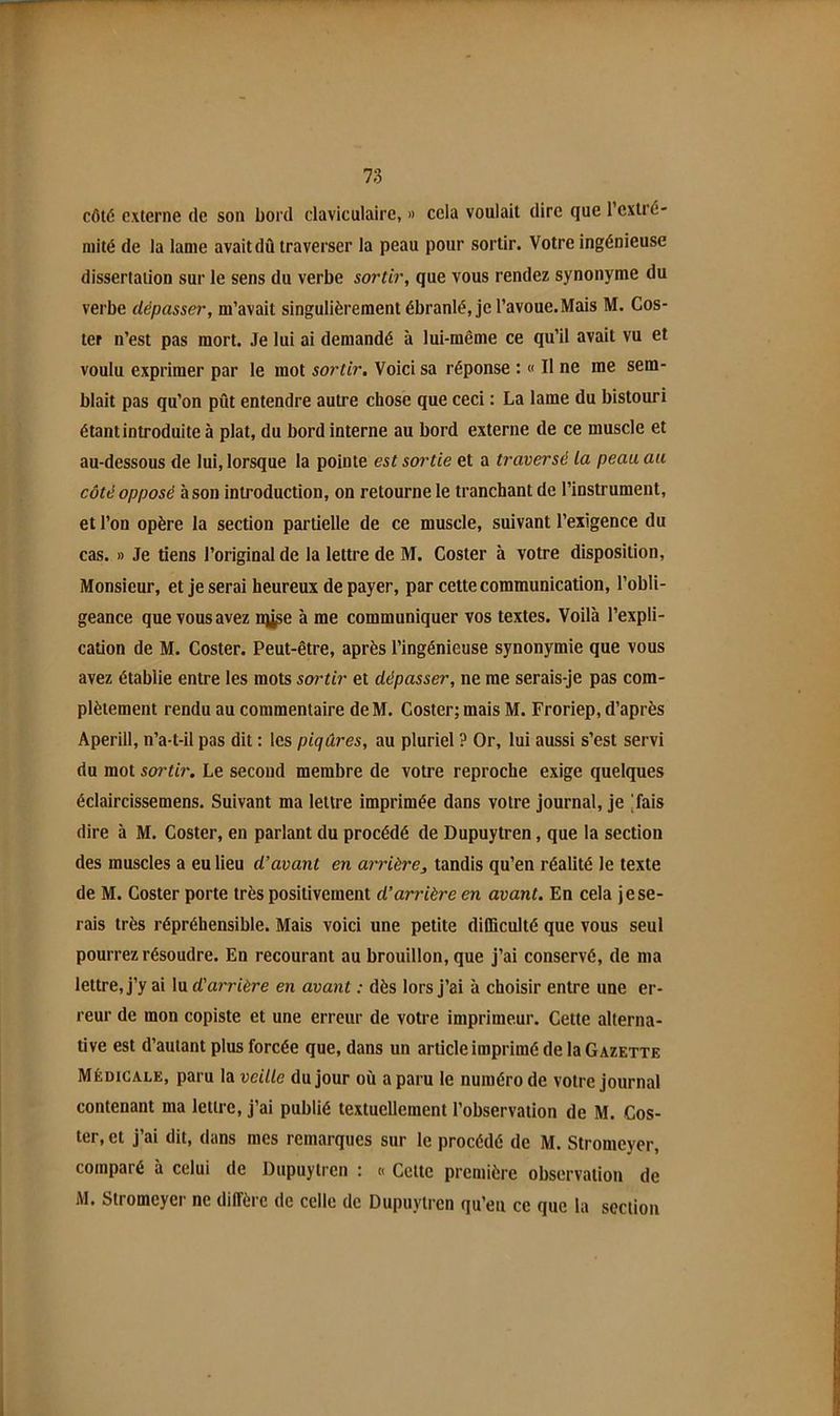 côté externe de son bord claviculaire, » cela voulait dire que l’extré- mité de la lame avait dû traverser la peau pour sortir. Votre ingénieuse dissertation sur le sens du verbe sortir, que vous rendez synonyme du verbe dépasser, m’avait singulièrement ébranlé, je l’avoue.Mais M. Cos- ter n’est pas mort. Je lui ai demandé à lui-même ce qu’il avait vu et voulu exprimer par le mot sortir. Voici sa réponse : « Il ne me sem- blait pas qu’on pût entendre autre chose que ceci : La lame du bistouri étant introduite à plat, du bord interne au bord externe de ce muscle et au-dessous de lui, lorsque la pointe est sortie et a traversé la peau au côté opposé à son introduction, on retourne le tranchant de l’instrument, et l’on opère la section partielle de ce muscle, suivant l’exigence du cas. » Je tiens l’original de la lettre de M. Coster à votre disposition. Monsieur, et je serai heureux de payer, par cette communication, l’obli- geance que vous avez nÿ^e à me communiquer vos textes. Voilà l’expli- cation de M. Coster. Peut-être, après l’ingénieuse synonymie que vous avez établie entre les mots sortir et dépasser, ne me serais-je pas com- plètement rendu au commentaire de M. Coster; mais M. Froriep, d’après Aperill, n’a-t-il pas dit : les piqûres, au pluriel ? Or, lui aussi s’est servi du mot sortir. Le second membre de votre reproche exige quelques éclaircissemens. Suivant ma lettre imprimée dans votre journal, je |fais dire à M. Coster, en parlant du procédé de Dupuytren, que la section des muscles a eu lieu d’avant en arrière, tandis qu’en réalité le texte de M. Coster porte très positivement d’arrière en avant. En cela je se- rais très répréhensible. Mais voici une petite diOiculté que vous seul pourrez résoudre. En recourant au brouillon, que j’ai conservé, de nia lettre, j’y ai lu d'arrière en avant : dès lors j’ai à choisir entre une er- reur de mon copiste et une erreur de votre imprimeur. Cette alterna- tive est d’autant plus forcée que, dans un article imprimé de la Gazette Médicale, paru la veille du jour où a paru le numéro de votre journal contenant ma lettre, j’ai publié textuellement l’observation de M. Cos- ter, et j’ai dit, dans mes remarques sur le procédé de M. Stromeyer, comparé à celui de Dupuytren : « Cette première observation de M. Stromeyer ne diffère de celle de Dupuytren qu’eu ce que la section