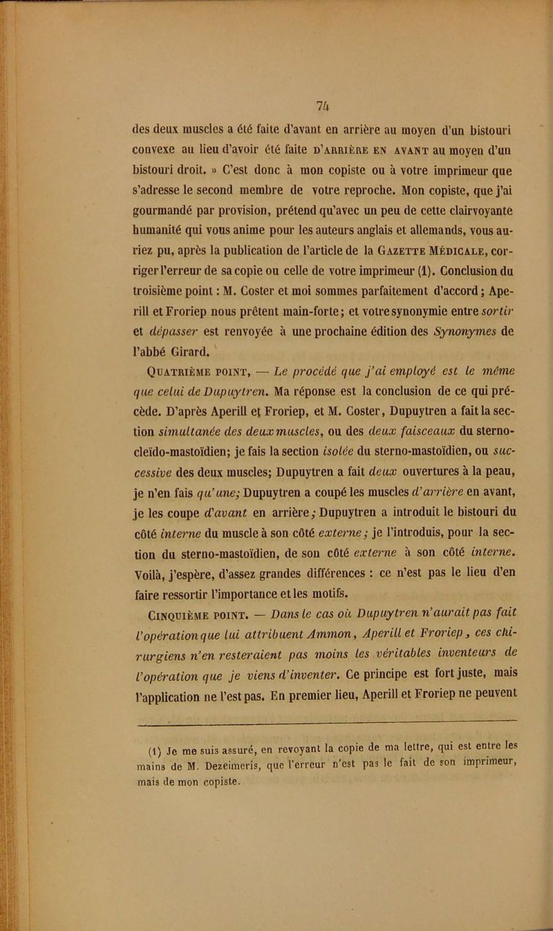 Ik des deux muscles a été faite d’avant en arrière au moyen d’un bistouri convexe au lieu d’avoir été faite d’aurièue en avant au moyen d’un bistouri droit. » C’est donc à mon copiste ou à votre imprimeur que s’adresse le second membre de votre reproche. Mon copiste, que j’ai gourmandé par provision, prétend qu’avec un peu de cette clairvoyante humanité qui vous anime pour les auteurs anglais et allemands, vous au- riez pu, après la publication de l’article de la Gazette Médicale, cor- riger l’erreur de sa copie ou celle de votre imprimeur (1). Conclusion du troisième point : M. Coster et moi sommes parfaitement d’accord ; Ape- rill et Froriep nous prêtent main-forte ; et votre synonymie entre sortir et dépasser est renvoyée à une prochaine édition des Synonymes de l’abbé Girard. ' Quatrième point, — Le procédé que j’ai employé est le même que celui de Dupuytren. Ma réponse est la conclusion de ce qui pré- cède. D’après Aperill et Froriep, et M. Coster, Dupuytren a fait la sec- tion simultanée des deux muscles, ou des deux faisceaux du sterno- cleido-mastoïdien; je fais la section isolée du sterno-mastoidien, ou sac- cessive des deux muscles; Dupuytren a fait deux ouvertures à la peau, je n’en fais qu’une; Dupuytren a coupé les muscles d’anùèi'e en avant, je les coupe d'avant en arrière; Dupuytren a introduit le bistouri du côté interne du muscle à son côté externe; je l’introduis, pour la sec- tion du sterno-mastoïdien, de son côté externe à son côté interne. Voilà, j’espère, d’assez grandes différences : ce n’est pas le lieu d’en faire ressortir l’importance et les motifs. Cinquième point. — Dans le cas oii Dupuytren n’aurait pas fait l’opération que lui attribuent Ammon, Aperill et Froriep ^ ces chi- rurgiens n’en resteraient pas moins les vét'itables inventeurs de l’opération que Je viens d’inventer. Ce principe est fort juste, mais l’application ne l’est pas. En premier lieu, Aperill et Froriep ne peuvent (1) Je me suis assuré, en revoyant la copie de ma lettre, qui est entre les mains de M. Dezeimeris, que l’erreur n’est pas le fait de son imprimeur, mais de mon copiste.