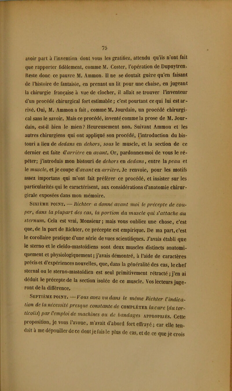 avoir part à rinveniion dont vous les gratiliez, attendu qu’ils n’ont fait que rapporter fidèlement, comme M. Coster, l’opération de Dupuytren. Reste donc ce pauvre M. Ammon. Il ne se doutait guère qu’en faisant de l’histoire de fantaisie, en prenant un lit pour une chaise, en jugeant la chirurgie française à vue de clocher, il allait se trouver l’inventeur d’un procédé chirurgical fort estimable ; c’est pourtant ce qui lui est ar- rivé. Oui, M. Ammon a fait, comme M. Jourdain, un procédé chirurgi- cal sans le savoir. Mais ce procédé, inventé comme la prose de M. Jour- dain, est-il bien le mien ? Heureusement non. Suivant Ammon et les autres chirurgiens qui ont appliqué son procédé, l’introduction du bis- touri a lieu de dedans en dehors, sous le muscle, et la section de ce dernier est faite d'at'rièi'e en avant. Or, pardonnez-moi de vous le ré- péter; j’introduis mon bistouri de dehors en dedans, entre la peau et le muscle, et je coupe d'avant en arrière. Je renvoie, pour les motifs assez importans qui m’ont fait préférer ce procédé, et insister sur les particularités qui le caractérisent, aux considérations d’anatomie chirur- gicale exposées dans mon mémoire. Sixième point. — Richter a donné avant moi le précepte de cou- per, dans la plupart des cas, la portion du muscle qui s'attache au sternum. Cela est vrai. Monsieur; mais vous oubliez une chose, c’est que, de la part de Richter, ce précepte est empirique. De ma part, c’est le corollaire pratique d’une série de vues scientifiques. J’avais établi que le stemo et le cleïdo-mastoïdiens sont deux muscles distincts anatomi- q,uement et physiologiquement ; j’avais démontré, à l’aide de caractères précis et d’expériences nouvelles, que, dans la généralité des cas, 1e chef sternal ou 1e sterno-mastoïdien est seul primitivement rétracté ; j’en ai déduit le précepte de la section isolée de ce muscle. Vos lecteurs juge- ront de la différence. Septième POINT. — Fous avez vu dans le même Richter l’indica- tion de la nécessité presque constante de compléter lacure [dutoi'- ticoiis) par l'emploi de machines ou de bandages appropriés. Cette proposition, je vous l’avoue, m’avait d’abord fort effrayé ; car elle ten- dait à me dépouiller de ce dont je fais le plus de cas, et de ce que je crois