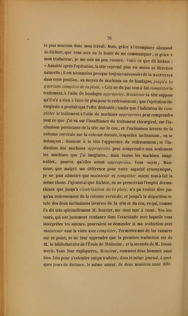 le plus nouveau dans mon travail. Mais, grâce à l’exemplaire allemand de Richter, que vous avez eu la bonté de me communiquer, et grâce à mon traducteur, je me suis un peu rassuré. Voici ce que dit Richter : «Aussitôt après l’opération, la tête reprend plus ou moins sa direction naturelle ; il est néanmoins presque toujours nécessaire de la maintenir dans cette position, au moyen de machines ou de bandages, jusqu’à la guérison complète de la plaie. » Cela ne dit pas tout-à -fait compléter \e traitement, à 1 aide de bandages appropriés. Maintenir la tête suppose qu il n’y a rien à faire de pluspour le redressement; que l’opération chi- rurgicale a produit tout l’effet désirable; tandis que l’indication de com- pléter le traitement à l’aide de machines appropriées peut comprendre tout ce que j’ai vu sur l’insuffisance du traitement chirurgical, sur l’in- clinaison persistante de la tête sur le cou, et l’inclinaison inverse de la colonne cervicale sur la colonne dorsale, lesquelles inclinaisons, en se balançant, donnent à la tête l’apparence du redressement ; et l’in- dication des machines appropriées peut comprendre non seulement les machines que j’ai imaginées, mais toutes les machines imagi- nables, pourvu qu’elles soient appropriées. Vous voyez. Mon- sieur, que malgré ma déférence pour votre sagacité synonymique, je ne puis admettre que maintenir et compléter soient tout-à-fait la même chose. J’ajouterai que Richter, en ne prescrivant l’emploi des ma- chines que jusqu’à cicatrisation de la plaie, n’a pu vouloir dire jus- qu’au redressement de la colonne cervicale, et jusqu’à la disparition to- tale des deux inclinaisons inverses de la tête et du cou, ce qui, comme l’a dit très spirituellement M. Bouvier, me tient tant à cœur. Vos lec- teurs, qui ont justement confiance dans l’exactitude avec laquelle vous interprétez les auteurs, pourraient se demander si ma traduction avec maintenir vaut la vôtre avec compléter. Permettez-moi de les rassurer sur ce point, et de leur apprendre que la première traduction est de M. le bibliothécaire de l’École de Médecine, et la seconde de M. Dezei- meris. Vous leur expliquerez. Monsieur, comment deux hommes aussi bien faits pour s’entendre ontpu traduire, dans le même journal, à quel- ques jours de distance, le même auteur, de deux manières aussi dillé-