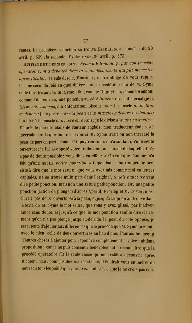 rentes. La première traduction se trouve Expérience , numéro du 20 avril, p. 539 ; la seconde, Expérience, 30 avril, p. 573. Huitième et dernier point. Syme d'Edimbourg, par son pi'océdé opératoire^ m’a devancé dans la seule découverte qui pût me rester après Richter. Je suis désolé. Monsieur, d’être obligé de vous rappe- ler une seconde fois en quoi diffère mou procédé de celui de M. Syme et de tous les autres. M. Syme afait,comme Dupuytren, comme Ammon, comme Dieffenbach, une ponction au côté interne du chef sternal; je la MsSiViCÔtéexterne‘,W a enfoncé son bistouri sous 1e muscle de dedans endelioes;je\e glisse entre la peau et le muscle dehors en dedans; il a divisé le muscle d'arrière en avant; je le divise d’avant en arrière. D’après le peu de détails de l’auteur anglais, mon traducteur était resté incertain sur la question de savoir si M. Syme avait ou non traversé la peau de part en part, comme Dupuytren, ou s’il n’avait fait qu’une seule ouverture; je lui ai opposé votre traduction, au moyen de laquelle il n’y a pas de doute possible : vous dites en effet : « On voit que l’auteur n’a fait qu’une seule petite ponction. » Cependant mon traducteur per- siste à dire que le mot seule, que vous avez mis comme moi en lettres capitales, ne se trouve nulle part dans l’original. Small puncture veut dire petite ponction, mais non une seule petite ponction. Or, une petite ponction (action de plonger) d’après Aperill, Froriep etM. Coster, n’ex- clurait pas deux ouvertures à la peau; et jusqu’à ce qu’on ait trouvé dans le texte de M. Syme le mot seule, que vous y avez glissé, par inadver- tance sans doute, et jusqu’à ce que le mot ponction veuille dire claire- ment qu’on n’a pas plongé jusqu’au-delà de la peau du côté opposé, je serai tenté d’ajouter aux différences que le procédé que M. Syme présente avec le mien, celle de deux ouvertures au lieu d’une.'J’aurais beaucoup d’autres choses à ajouter pour répondre complètement à votre huitième proposition ; car je ne puis consentir bénévolement à reconnaître que le procédé opératoire fût la seule chose qui me restât à décoim-ir après Richter; mais, pour justifier ma résistance, il faudrait vous énumérer de nouveau tous les points que vous avez contestés et que je ne crois pas con-