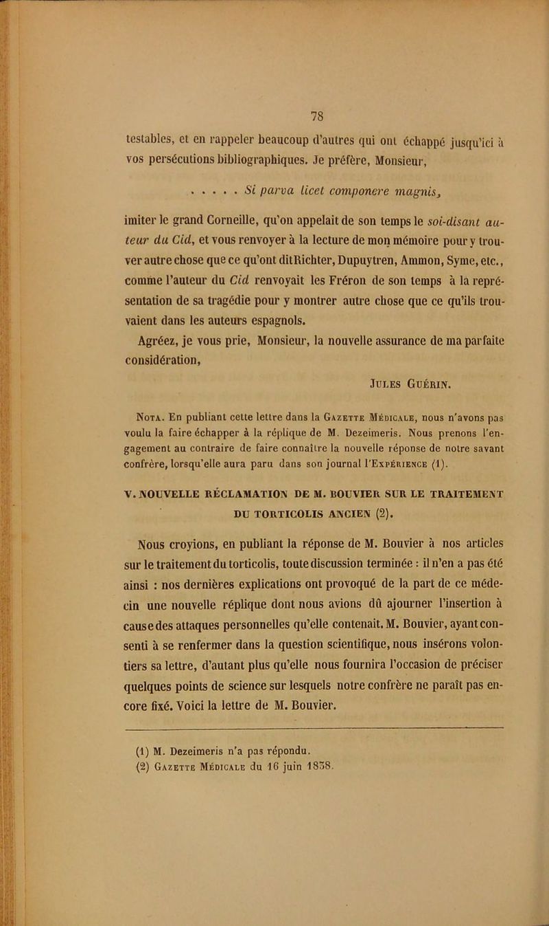 tcslables, et en rappeler beaucoup d’autres qui ont échappe jusqu’ici à vos persécutions bibliographiques. Je préfère, Monsieur, Si parva Licet componere magnis, imiter le grand Corneille, qu’on appelait de son temps le soi-disant au- teur du Cid, et vous renvoyer à la lecture de mon mémoire pour y trou- ver autre chose que ce qu’ont ditRichter, Dupuytren, Ammon, Syme, etc., comme l’auteur du Cid renvoyait les Fréron de son temps à la repré- sentation de sa tragédie pour y montrer autre chose que ce qu’ils trou- vaient dans les auteurs espagnols. Agréez, je vous prie, Monsieur, la nouvelle assurance de ma parfaite considération, Jui.es Guérin. Nota.. En publiant celle lettre dans la Gazette .Médicale, nous n’avons pas voulu la faire échapper à la réplique de M. Dezeimeris. Nous prenons l’en- gagement au contraire de faire connaître la nouvelle réponse de notre savant confrère, lorsqu’elle aura paru dans son journal I’Expérience (1). V. NOUVELLE RÉCLAMATION DE M. BOUVIER SUR LE TRAITEMENT DU TORTICOLIS ANCIEN (2). Nous croyions, en publiant la réponse de M. Bouvier à nos articles sur le traitement du torticolis, toute discussion terminée : il n’en a pas été ainsi : nos dernières explications ont provoqué de la part de ce méde- cin une nouvelle réplique dont nous avions dû ajourner l’insertion à cause des attaques personnelles qu’elle contenait. M. Bouvier, ayant con- senti à se renfermer dans la question scientifique, nous insérons volon- tiers sa lettre, d’autant plus qu’elle nous fournira l’occasion de préciser quelques points de science sur lesquels notre confrère ne paraît pas en- core fixé. Voici la lettre de M. Bouvier. (1) M. Dezeimeris n’a pas répondu. (2) Gazette Médicale du 16 juin 1838.