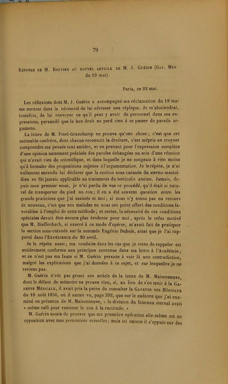 Réponse de M. Bodvieu nouvel article de M. J. Guérin (Gaz. Med du 19 mai). Paris, ce 2“2 mai. Les réflexions dontM. J. Guérin a accompagné ma réclamation du 19 mai me mellenl dans la nécessité de lui adresser une réplique. Je m’abstiendrai, toutefois, de lui renvoyer ce qu’il peut y avoir de personnel dans ses ex- pressions, persuadé que le bon droit ne perd rien a se passer de pareils ar- gumens. La lettre de M. Pinel-Granchamp ne prouve qu’une chose; c’est que cet estimable confrère, dont chacun reconnaît la droiture, s’est mépris en croyant comprendre ma pensée tout entière, et en prenant pour l’expression complète d’une opinion nettement précisée des paroles échangées au sein d’une réunion qui n’avait rien de scientifique, et dans laquelle je ne songeais à rien moins qu’à formuler des propositions sujettes à l’argumentation. Je le répète, je n’ai nullement entendu lui déclarer que la section sous-cutanée du sterno-masto'i- dien ne fût jamais applicable au traitement du torticolis ancien. Jamais, de- puis mon premier essai, je n’ai perdu de vue ce procédé, qu’il était si natu- rel de transporter du pied au cou ; il en a été souvent question entre les grands praticiens que j'ai assistés et moi ; si nous n’y avons pas eu recours de nouveau, c’est que nos malades ne nous ont point offert des conditions fa- vorables à l’emploi de cette méthode ; et certes, la nécessité de ces conditions spéciales devait être encore plus évidente pour moi, après le refus motivé que M. Dieffenbach, si exercé à ce mode d’opérer, m’avait fait de pratiquer la section sous-cutanée sur la nommée Eugénie Dubois, ainsi que je l’ai rap- porté dans I’Expérience du 20 avril. Je le répète aussi ; ma conduite dans les cas que je viens de rappeler est entièrement conforme aux principes contenus dans ma lettre à l’Académie • et ce n’est pas ma faute si M. Guérin persiste à voir là une contradiction, malgré les explications que j’ai données à ce sujet, et sur lesquelles je ne reviens pas. M. Guérin n’eût pas grossi son article de la lettre de M. Maisonneuve dont le défaut de mémoire ne prouve rien, si, au lieu de s’en tenir à la Ga- zette Médicale, il avait pris la peine de consulter la Gazette des Hôpitaux du 18 août 1836, oû il aurait vu, page 392, que sur le cadavre que j’ai exa- miné en présence de M. Maisonneuve, . la division du faisceau sternal avait » môme suffi pour ramener le cou à la rectitude. » M. Guérin essaie de prouver que ma première opération elle-même est en opposition avec mes prétentions actuelles; mais ici encore il s’appuie sur des