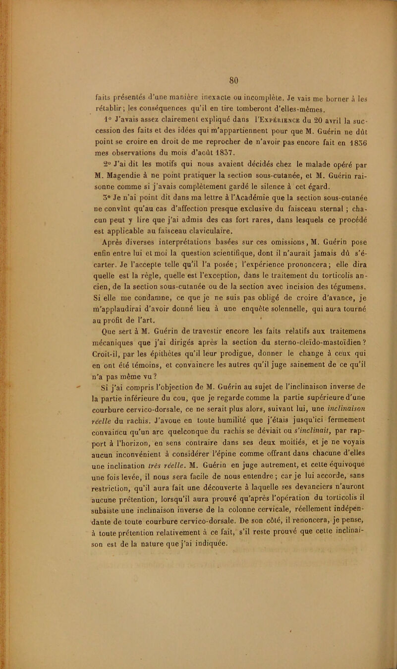 failâ présenlés il’une manière inexacte ou incomplète. Je vais me borner à les rétablir; les conséquences qu’il en tire tomberont d’elles-mêmes. 1® J’avais assez clairement expliqué dans I’Expérie.nce du 20 avril la suc- cession des faits et des idées qui m’appartiennent pour que M. Guérin ne dût point se croire en droit de me reprocher de n’avoir pas encore fait en 1856 mes observations du mois d’aoùt 1837. 2° J’ai dit les motifs qui nous avaient décidés chez le malade opéré par M. Magendie à ne point pratiquer la section sous-cutanée, et M. Guérin rai- sonne comme si j’avais complètement gardé le silence à cet égard. 5° Je n’ai point dit dans ma lettre à l'Académie que la section sous-cutanée ne convînt qu’au cas d’affection presque exclusive du faisceau sternal ; cha- cun peut y lire que j’ai admis des cas fort rares, dans lesquels ce procédé est applicable au faisceau claviculaire. Après diverses interprétations basées sur ces omissions, M. Guérin pose enfin entre lui et moi la question scientifique, dont il n’aurait jamais dû s’é- carter. Je l’accepte telle qu’il l’a posée; l’expérience prononcera; elle dira quelle est la règle, quelle est l’exception, dans le traitement du torticolis an- cien, de la section sous-cutanée ou de la section avec incision des tégumens. Si elle me condamne, ce que je ne suis pas obligé de croire d’avance, je m’applaudirai d’avoir donné lieu à une enquête solennelle, qui aura tourné au profit de l’art. ' Que sert à M. Guérin de travestir encore les faits relatifs aux traitemens mécaniques que j’ai dirigés après la section du sterno-cleïdo-mastoïdien ? Croit-il, par les épithètes qu’il leur prodigue, donner le change à ceux qui en ont été témoins, et convaincre les autres qu’il juge sainement de ce qu’il n’a pas même vu ? Si j’ai compris l’objection de M. Guérin au sujet de l’inclinaison inverse de la partie inférieure du cou, que je regarde comme la partie supérieure d'une courbure cervico-dorsale, ce ne serait plus alors, suivant lui, une inclinaison réelle du rachis. J’avoue en toute humilité que j’étais jusqu’ici fermement convaincu qu’un arc quelconque du rachis se déviait ou s’inclinait, par rap- port à l’horizon, en sens contraire dans ses deux moitiés, et je ne voyais aucun inconvénient à considérer l’épine comme offrant dans chacune d’elles une inclination très réelle. M. Guérin en juge autrement, et cette équivoque une fois levée, il nous sera facile de nous entendre; car je lui accorde, sans restriction, qu’il aura fait une découverte à laquelle ses devanciers n’auront aucune prétention, lorsqu’il aura prouvé qu’après l’opération du torticolis il subsiste une inclinaison inverse de la colonne cervicale, réellement indépen- dante de toute courbure cervico-dorsale. De son côté, il renoncera, je pense, à toute prétention relativement à ce fait, s’il reste prouvé que cetle inclinai- son est delà nature que j’ai indiquée.