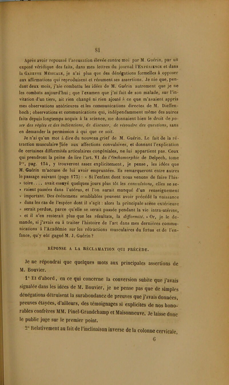 Après avoir repoussé l’accusalion élevée contre moi par M. Guérin, par un exposé véridique des faits, dans mes lettres du journal I’Expériknce et dans la Gazette Médicale, je n’ai plus que des dénégations formelles à opposer aux afGrmations qui reproduisent et résument ses assertions. Je nie que, pen- dant deux mois, j’aie combattu les idées de M. Guérin autrement que je ne les combats aujourd'hui ; que l’examen que j’ai fait de son malade, sur l’in- vitation d’un tiers, ait rien changé ni rien ajouté à ce que m’avaient appris mes observations antérieures elles communications directes de M. Dieffen- bach; observations et communications qui, indépendamment même des autres faits depuis longtemps acquis à la science, me donnaient bien le droit de po- ser des règles et des indications, de discuter, de résoudre des questions, sans en demander la permission à qui que ce soit. Je n’ai qu’un mot à dire du nouveau grief de M. Guérin. Le fait de la ré- traction musculaire [liée aux affections convulsives, et donnant l’explication de certaines difformités articulaires congéniales, ne lui appartient pas. Ceux qui prendront la peine de lire l’art. VI de VOrthomorphie de Delpech, tome I®'', pag. 154, y trouveront assez explicitement, je pense, les idées que M. Guérin m’accuse de lui avoir empruntées. Ils remarqueront entre autres le passage suivant (page 173) : « Si l’enfant dont nous venons de faire l’his- » toire.... avait essayé quelques jours plus tôt les convulsions, elles se se- • raient passées dans l’utérus, et l’on aurait manqué d’un renseignement « important. Des événemens semblables peuvent avoir précédé la naissance • dans les cas de l’espèce dont il s’agit : alors la principale scène extérieure j> serait perdue, parce qu’elle se serait passée pendant la vie intra-utérine, » et il n’en resterait plus que les résultats, la difformité. » Or, je le de- mande, si j’avais eu à traiter l’histoire de l’art dans mes dernières commu- nications à l’Académie sur les rétractions musculaires du fœtus et de l’en- fance, qu’y eût gagné M. J. Guérin ? RÉPONSE A LA RÉCLAMATION QUI PRÉCÈDE. Je ne répondrai que quelques mots aux principales assertions de M. Bouvier. 1° El d’abord, en ce qui concerne la conversion subite que j’avais signalée dans les idées de M. Bouvier, Je ne pense pas que de simples dénégations détruisent la surabondance de preuves que j’avais données, preuves étayées, d’ailleurs, des témoignages si explicites de nos hono- rables confrères MM. Pinel-Grandchamp et Maisonneuve. Je laisse donc le public juge sur le premier point. 2“ Relativement au fait de l’inclinaison inverse de la colonne cervicale, 6