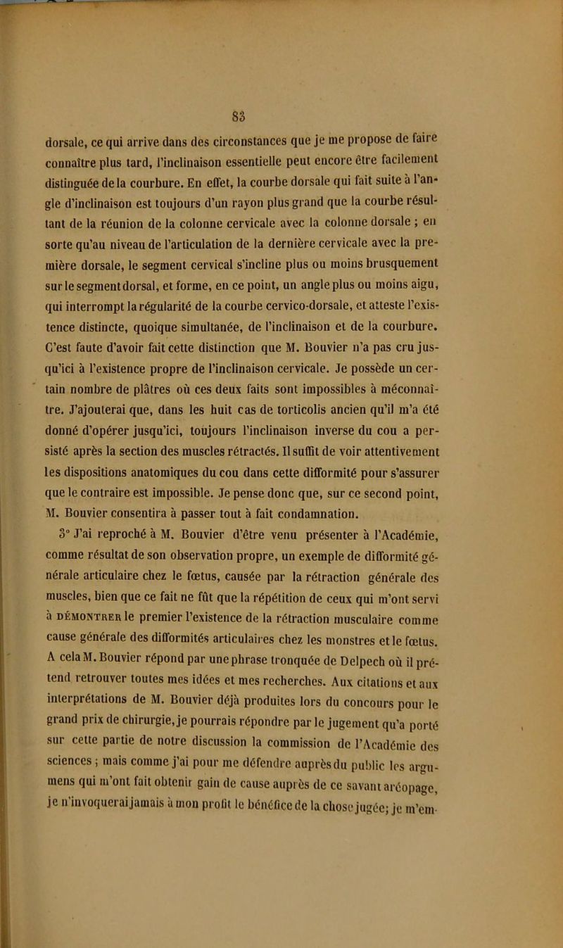 8â dorsale, ce qui arrive dans des circonstances que je me propose de faire connaitre plus tard, l’inclinaison essentielle peut encore être facilement distinguée delà courbure. En effet, la courbe dorsale qui fait suite à 1 an* gle d’inclinaison est toujours d’un rayon plus grand que la courbe résul- tant de la réunion de la colonne cervicale avec la colonne dorsale ; en sorte qu’au niveau de l’articulation de la dernière cervicale avec la pre- mière dorsale, le segment cervical s’incline plus ou moins brusquement sur le segment dorsal, et forme, en ce point, un angle plus ou moins aigu, qui interrompt la régularité de la courbe cervico-dorsale, et atteste l’exis- tence distincte, quoique simultanée, de l’inclinaison et de la courbure. C’est faute d’avoir fait cette distinction que M. Bouvier n’a pas cru jus- qu’ici à l’existence propre de l’inclinaison cervicale. Je possède un cer- tain nombre de plâtres où ces deux faits sont impossibles à méconnaî- tre. J’ajouterai que, dans les huit cas de torticolis ancien qu’il m’a été donné d’opérer jusqu’ici, toujours l’inclinaison inverse du cou a per- sisté après la section des muscles rétractés. Il suffit de voir attentivement les dispositions anatomiques du cou dans cette difformité pour s’assurer que le contraire est impossible. Je pense donc que, sur ce second point, M. Bouvier consentira à passer tout à fait condamnation. o“ J’ai reproché à M. Bouvier d’être venu présenter à l’Académie, comme résultat de son observation propre, un exemple de difformité gé- nérale articulaire chez le fœtus, causée par la rétraction générale des muscles, bien que ce fait ne fût que la répétition de ceux qui m’ont servi à DÉMONTRER le premier l’existence de la rétraction musculaire comme cause générale des diflbrmités articulaires chez les monstres et le fœtus. A cela M. Bouvier répond par une phrase tronquée de Delpech où il pré- tend retrouver toutes mes idées et mes recherches. Aux citations et aux interprétations de M. Bouvier déjà produites lors du concours pour le grand prix de chirurgie, je pourrais répondre par le jugement qu’a porté sur cette partie de notre discussion la commission de l’Académie des sciences ; mais comme j’ai pour me défendre auprèsdu public les argu- mens qui m ont fait obtenir gain de cause auprès de ce savant aréopage je n’invoqueraijamais à mon prolii le bénéfice de la chose jugée; je m’em