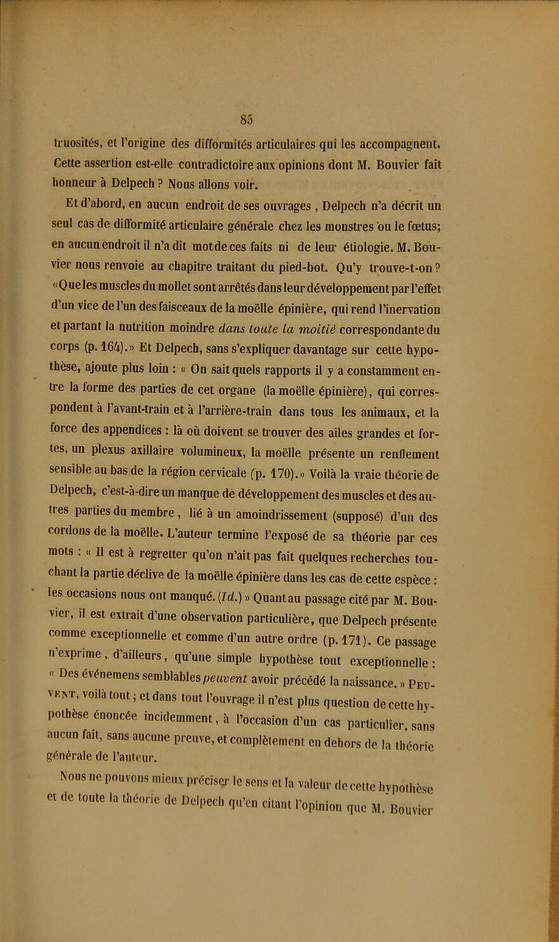 truosités, et l’origine des difformités articulaires qui les accompagnent. Cette assertion est-elle contradictoire aux opinions dont M. Bouvier fait honneur à Delpech ? Nous allons voir. Et d’abord, en aucun endroit de ses ouvrages, Delpech n’a décrit un seul cas de difformité articulaire générale chez les monstres ou le fœtus; en aucun endroit il n’a dit motdeces faits ni de leur étiologie. M. Bou- vier nous renvoie au chapitre traitant du pied-bot. Qu’y trouve-t-on? « Q ue les muscles du mollet sont arrêtés dans leur développement par l’effet d’un vice de l’un des faisceaux de la moelle épinière, qui rend l’inervation et partant la nutrition moindre dans toute la moitié correspondante du corps (p. 164).» Et Delpech, sans s’expliquer davantage sur cette hypo- thèse, ajoute plus loin : « On sait quels rapports il y a constamment en- tre la forme des parties de cet organe (la moelle épinière), qui corres- pondent à l’avant-train et à l’arrière-train dans tous les animaux, et la force des appendices : là où doivent se trouver des ailes grandes et for- tes, un plexus axillaire volumineux, la moelle présente un renflement sensible au bas de la région cervicale (-p. 170).» Voilà la vraie théorie de Delpech, c’est-à-dire un manque de développement des muscles et des au- tres parties du membre, lié à un amoindrissement (supposé) d’un des cordons de la moelle. L’auteur termine l’exposé de sa théorie par ces mots ; « Il est à regretter qu’on n’ait pas fait quelques recherches tou- chant la partie déclive de la moelle épinière dans les cas de cette espèce : les occasions nous ont manqué. {Id.) » Quant au passage cité par M. Bou- vier, il est extrait d’une observation particulière, que Delpech présente comme exceptionnelle et comme d’un autre ordre (p. 171). Ce passage n’exprime, d’ailleurs, qu’une simple hypothèse tout exceptionnelle: « Des événemens semblablesavoir précédé la naissance. » Peu- VE^T, voilà tout ; et dans tout l’ouvrage il n’est plus question de cette hy- pothèse énoncée incidemment, à l’occasion d’un cas particulier, sans aucun fait, sans aucune preuve, et complèlemont en dehors de la théorie générale de l’auteur. Nous ne pouvons mieux jiréciser le et (le toute la théorie de Delpech qu sons et la valeur de cette hypothèse ’cn citant l’opinion que M. Bouvier
