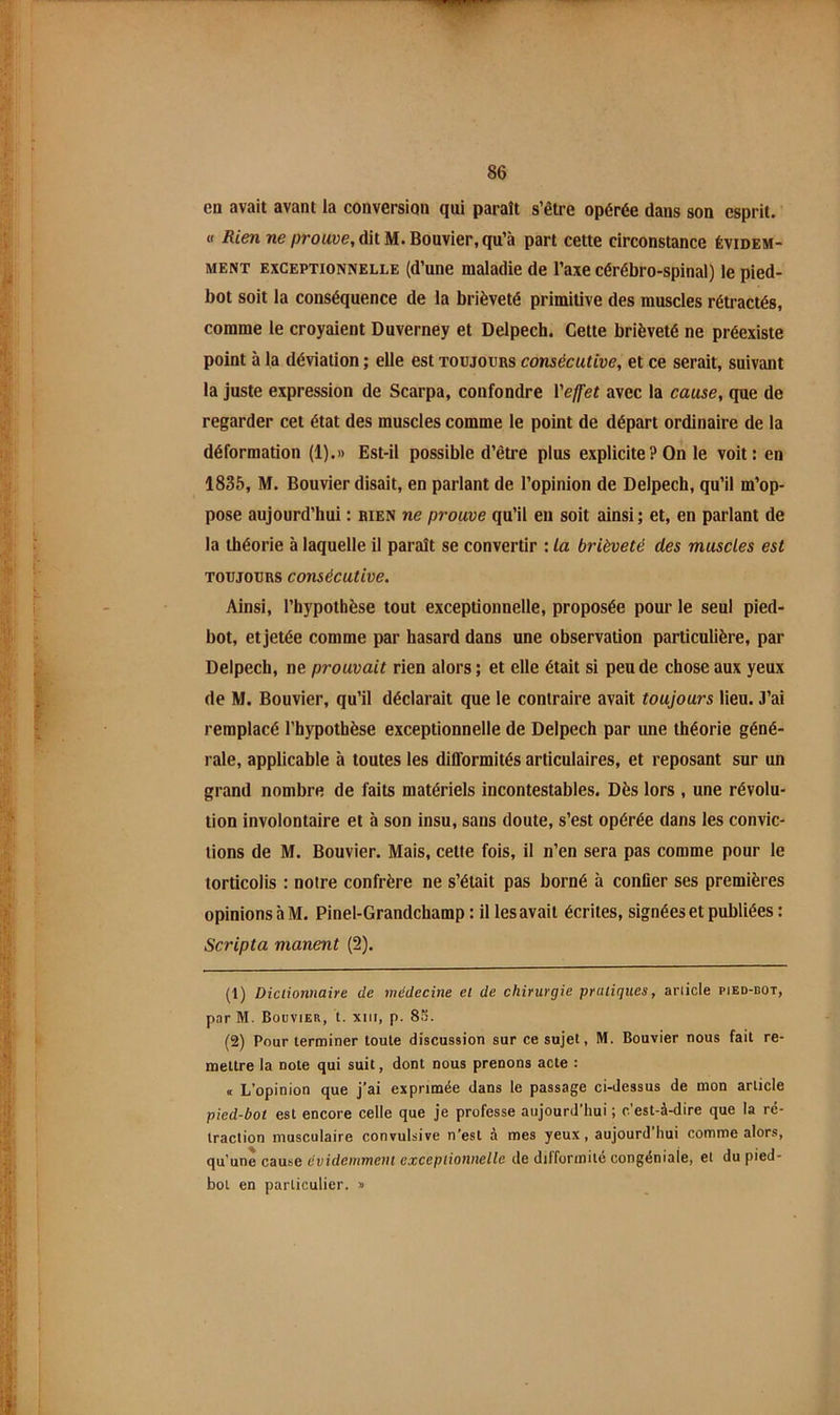 en avait avant la conversion qui paraît s’être opérée dans son esprit. « iîten ne/jroawe, dit M. Bouvier, qu’à part cette circonstance évidem- ment EXCEPTIONNELLE (d’une maladie de l’axe cérébro-spinal) le pied- bot soit la conséquence de la brièveté primitive des muscles rétractés, comme le croyaient Duverney et Delpech. Cette brièveté ne préexiste point à la déviation ; elle est toujours consécutive, et ce serait, suivant la juste expression de Scarpa, confondre Yelfet avec la cause, que de regarder cet état des muscles comme le point de départ ordinaire de la déformation (1).» Est-il possible d’être plus explicite?On le voit; en 1835, M. Bouvier disait, en parlant de l’opinion de Delpech, qu’il m’op- pose aujourd’hui : rien ne prouve qu’il eu soit ainsi; et, en parlant de la théorie à laquelle il parait se convertir ; la brièveté des muscles est TOUJOURS consécutive. Ainsi, l’hypothèse tout exceptionnelle, proposée pour le seul pied- bot, et jetée comme par hasard dans une observation particulière, par Delpech, ne prouvait rien alors ; et elle était si peu de chose aux yeux de M. Bouvier, qu’il déclarait que le contraire avait toujours lieu. 3’ai remplacé l’hypothèse exceptionnelle de Delpech par une théorie géné- rale, applicable à toutes les dÜTormités articulaires, et reposant sur un grand nombre de faits matériels incontestables. Dès lors , une révolu- tion involontaire et à son insu, sans doute, s’est opérée dans les convic- tions de M. Bouvier. Mais, cette fois, il n’en sera pas comme pour le torticolis : notre confrère ne s’était pas borné à confier ses premières opinions à M. Pinel-Grandchamp : il les avait écrites, signées et publiées : Scripta manent (2). (1) Dictionnaire de médecine et de chirurgie pratiques, article pied-bot, par M. Bouvier, t. xiii, p. 85. (2) Pour terminer toute discussion sur ce sujet, M. Bouvier nous fait re- mettre la note qui suit, dont nous prenons acte : < L’opinion que j’ai exprimée dans le passage ci-dessus de mon article pied-bot est encore celle que je professe aujourd’hui ; c'est-à-dire que la ré- traction musculaire convulsive n’est à mes yeux, aujourd hui comme alors, qu’une cause évidemment exceptionnelle de difformité congéniaîe, et du pied- bol en particulier. »