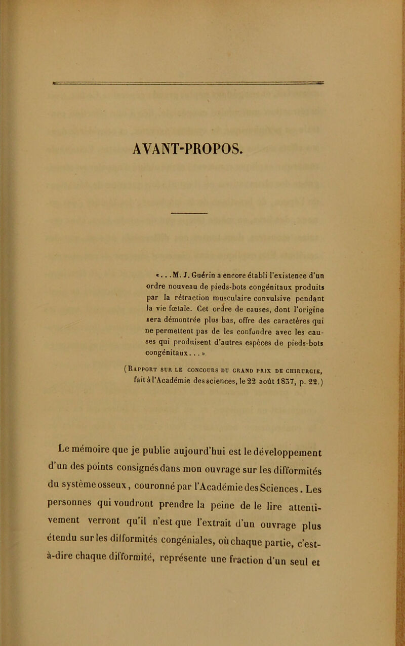 AVANT-PROPOS. «... M. J. Guérin .i encore établi l’existence d’an ordre nouveau de pieds-bots congénitaux produits par la rétraction musculaire convulsive pendant la vie fœtale. Cet ordre de causes, dont l’origine sera démontrée plus bas, offre des caractères qui ne permettent pas de les confondre avec les cau- ses qui produisent d’autres espèces de pieds-bots congénitaux... » (Rapport sdr le concours du grand prix de chirurgie, fait à l’Académie des sciences, le 22 août 1837, p. 22.) Le mémoire que je publie aujourd’hui est le développement d un des points consignés dans mon ouvrage sur les difformités du système osseux, couronné par l’Académie des Sciences. Les personnes qui voudront prendre la peine de le lire attenti- vement verront qu’il n’est que l’extrait d’un ouvrage plus étendu sur les dilformités congéniales, où chaque partie, c’est- à-dire chaque dilformité, représente une fraction d’un seul et