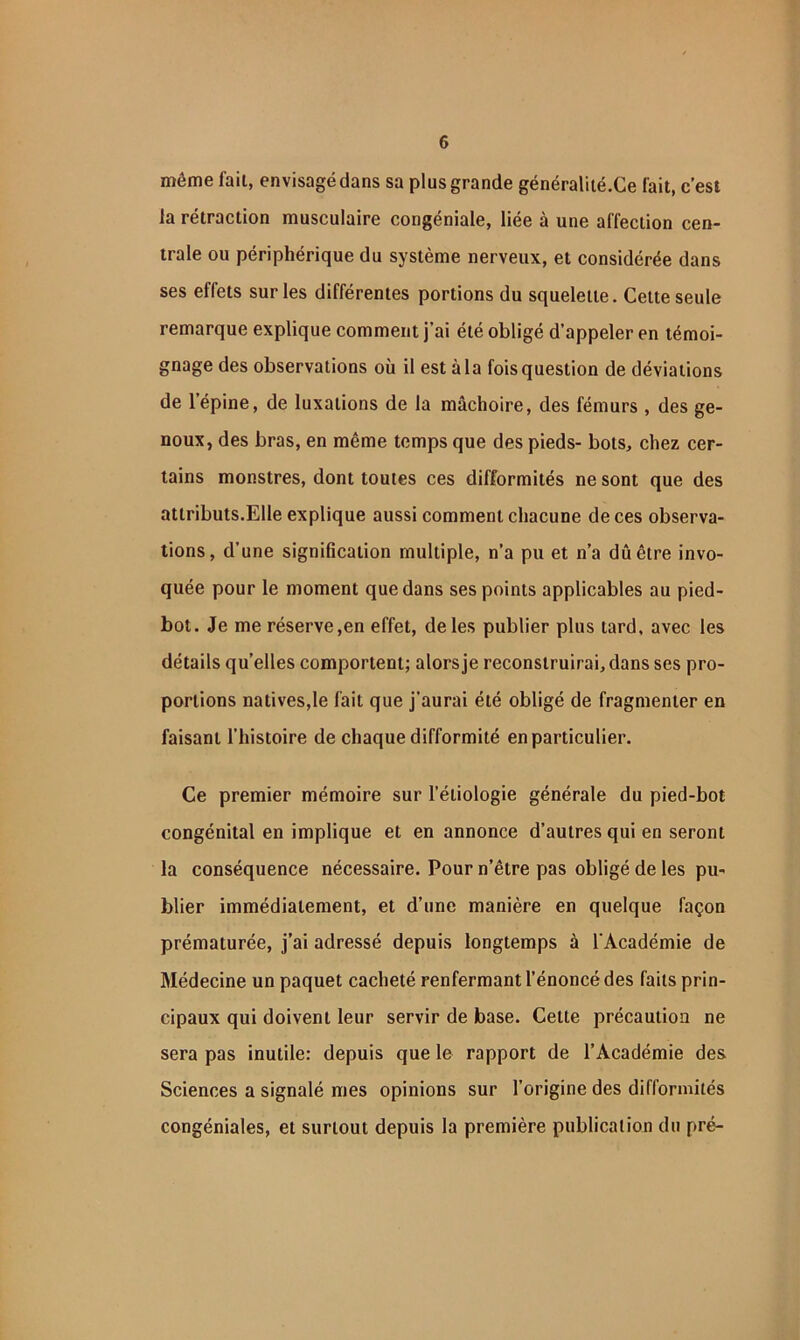 même fait, envisagé dans sa plus grande généraliié.Ce fait, c’est la rétraction musculaire congéniale, liée à une affection cen- trale ou périphérique du système nerveux, et considérée dans ses effets sur les différentes portions du squelette. Cette seule remarque explique comment j’ai été obligé d’appeler en témoi- gnage des observations où il est à la fois question de déviations de l’épine, de luxations de la mâchoire, des fémurs , des ge- noux, des bras, en même temps que des pieds- bots, chez cer- tains monstres, dont toutes ces difformités ne sont que des attributs.Elle explique aussi comment chacune de ces observa- tions, d’une signification multiple, n’a pu et n’a dû être invo- quée pour le moment que dans ses points applicables au pied- bot. Je me réserve,en effet, de les publier plus tard, avec les détails quelles comportent; alors je reconstruirai, dans ses pro- portions natives,le fait que j’aurai été obligé de fragmenter en faisant l’histoire de chaque difformité en particulier. Ce premier mémoire sur l’étiologie générale du pied-bot congénital en implique et en annonce d’autres qui en seront la conséquence nécessaire. Pour n’être pas obligé de les pu- blier immédiatement, et d’une manière en quelque façon prématurée, j’ai adressé depuis longtemps à l’Académie de Médecine un paquet cacheté renfermant l’énoncé des faits prin- cipaux qui doivent leur servir de base. Cette précaution ne sera pas inutile: depuis que le rapport de l’Académie des Sciences a signalé mes opinions sur l’origine des difformités congéniales, et surtout depuis la première publication du pré-