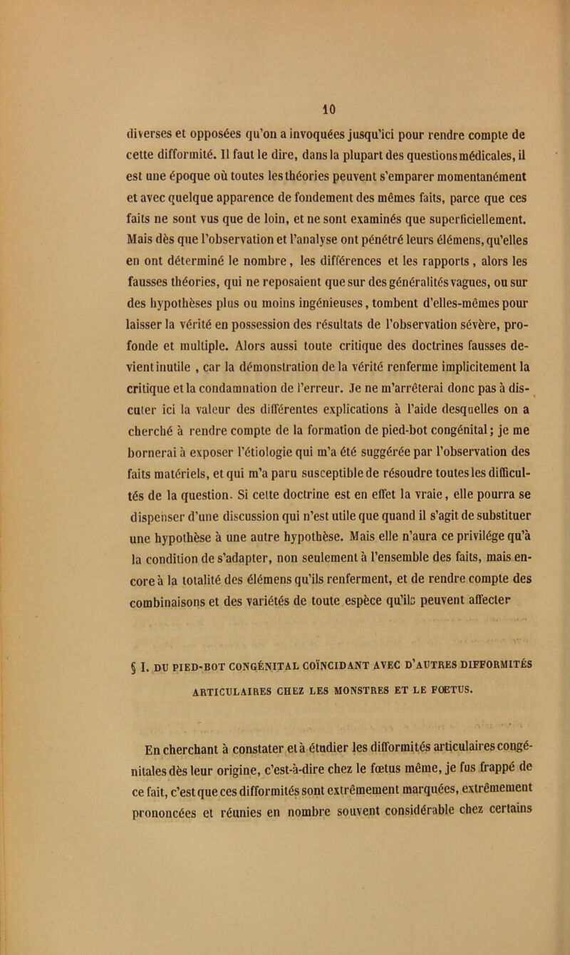 diverses et opposées qu’on a invoquées jusqu’ici pour rendre compte de cette difformité. Il faut le dire, dans la plupart des questions médicales, il est une époque où toutes les théories peuvent s’emparer momentanément et avec quelque apparence de fondement des mêmes faits, parce que ces faits ne sont vus que de loin, et ne sont examinés que superficiellement. Mais dès que l’observation et l’analyse ont pénétré leurs élémens, qu’elles en ont déterminé le nombre, les différences et les rapports, alors les fausses théories, qui ne reposaient que sur des généralités vagues, ou sur des hypothèses plus ou moins ingénieuses, tombent d’elles-mêmes pour laisser la vérité en possession des résultats de l’observation sévère, pro- fonde et multiple. Alors aussi toute critique des doctrines fausses de- vient inutile , car la démonstration de la vérité renferme implicitement la critique et la condamnation de l’erreur. Je ne m’arrêterai donc pas à dis- cuter ici la valeur des différentes explications à l’aide desquelles on a cherché à rendre compte de la formation de pied-bot congénital ; je me bornerai à exposer l’étiologie qui m’a été suggérée par l’observation des faits matériels, et qui m’a paru susceptible de résoudre toutes les dilBcul- tés de la question. Si cette doctrine est en effet la vraie, elle pourra se dispenser d’une discussion qui n’est utile que quand il s’agit de substituer une hypothèse à une autre hypothèse. Mais elle n’aura ce privilège qu’à la condition de s’adapter, non seulement à l’ensemble des faits, mais en- core à la totalité des élémens qu’ils renferment, et de rendre compte des combinaisons et des variétés de toute espèce qu’ib peuvent affecter § I. DU PIED-BOT CONGÉNITAL COÏNCIDANT AVEC D’AUTRES DIFFORMITÉS ARTICULAIRES CHEZ LES MONSTRES ET LE FOETUS. En cherchant à constater et à étudier les difformités articulaires congé- nitales dès leur origine, c’est-à-dire chez le fœtus même, je fus frappé de ce fait, c’est que ces difformités sont extrêmement marquées, extrêmement prononcées et réunies en nombre souvent considérable chez certains