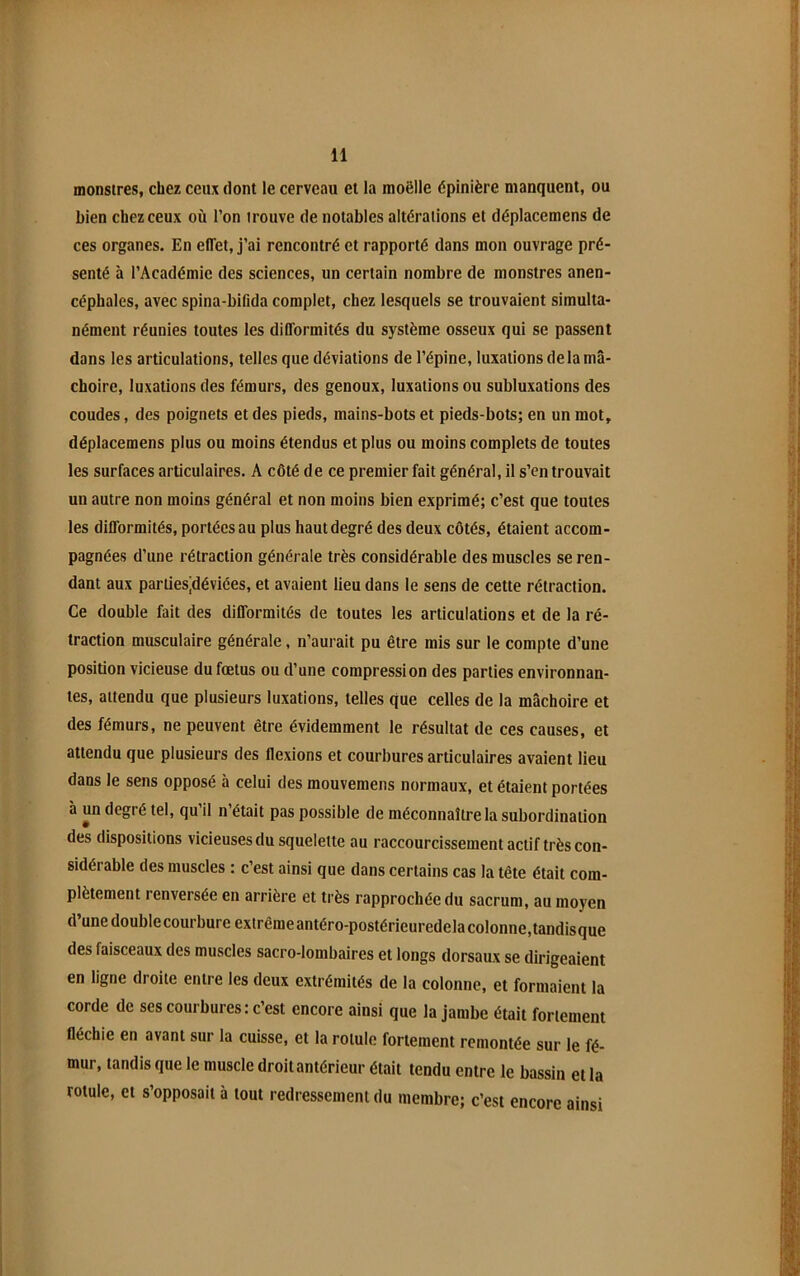 monstres, chez ceux dont le cerveau et la moëlle épinière manquent, ou bien chez ceux où l’on trouve de notables altérations et déplacemens de ces organes. En effet, j’ai rencontré et rapporté dans mon ouvrage pré- senté à l’Académie des sciences, un certain nombre de monstres anen- céphales, avec spina-bifida complet, chez lesquels se trouvaient simulta- nément réunies toutes les difformités du système osseux qui se passent dans les articulations, telles que déviations de l’épine, luxations delà mâ- choire, luxations des fémurs, des genoux, luxations ou subluxations des coudes, des poignets et des pieds, mains-bots et pieds-bots; en un mot, déplacemens plus ou moins étendus et plus ou moins complets de toutes les surfaces articulaires. A côté de ce premier fait général, il s’en trouvait un autre non moins général et non moins bien exprimé; c’est que toutes les difformités, portées au plus haut degré des deux côtés, étaient accom- pagnées d’une rétraction générale très considérable des muscles se ren- dant aux partiesjdéviées, et avaient lieu dans le sens de cette rétraction. Ce double fait des difformités de toutes les articulations et de la ré- traction musculaire générale, n’aurait pu être mis sur le compte d’une position vicieuse du fœtus ou d’une compression des parties environnan- tes, attendu que plusieurs luxations, telles que celles de la mâchoire et des fémurs, ne peuvent être évidemment le résultat de ces causes, et attendu que plusieurs des flexions et courbures articulaires avaient lieu dans le sens opposé à celui des mouvemens normaux, et étaient portées à un degré tel, qu il n était pas possible de méconnaître la subordination des dispositions vicieuses du squelette au raccourcissement actif très con- sidérable des muscles : c’est ainsi que dans certains cas la tête était com- plètement renversée en arrière et très rapprochée du sacrum, au moyen d’une double courbure extrêmeantéro-postérleuredelacolonne,tandisque des faisceaux des muscles sacro-lombaires et longs dorsaux se dirigeaient en ligne droite entre les deux extrémités de la colonne, et formaient la corde de ses courbures : c’est encore ainsi que la jambe était fortement fléchie en avant sur la cuisse, et la rotule fortement remontée sur le fé- mur, tandis que le muscle droit antérieur était tendu entre le bassin et la rotule, et s’opposait à tout redressement du membre; c’est encore ainsi