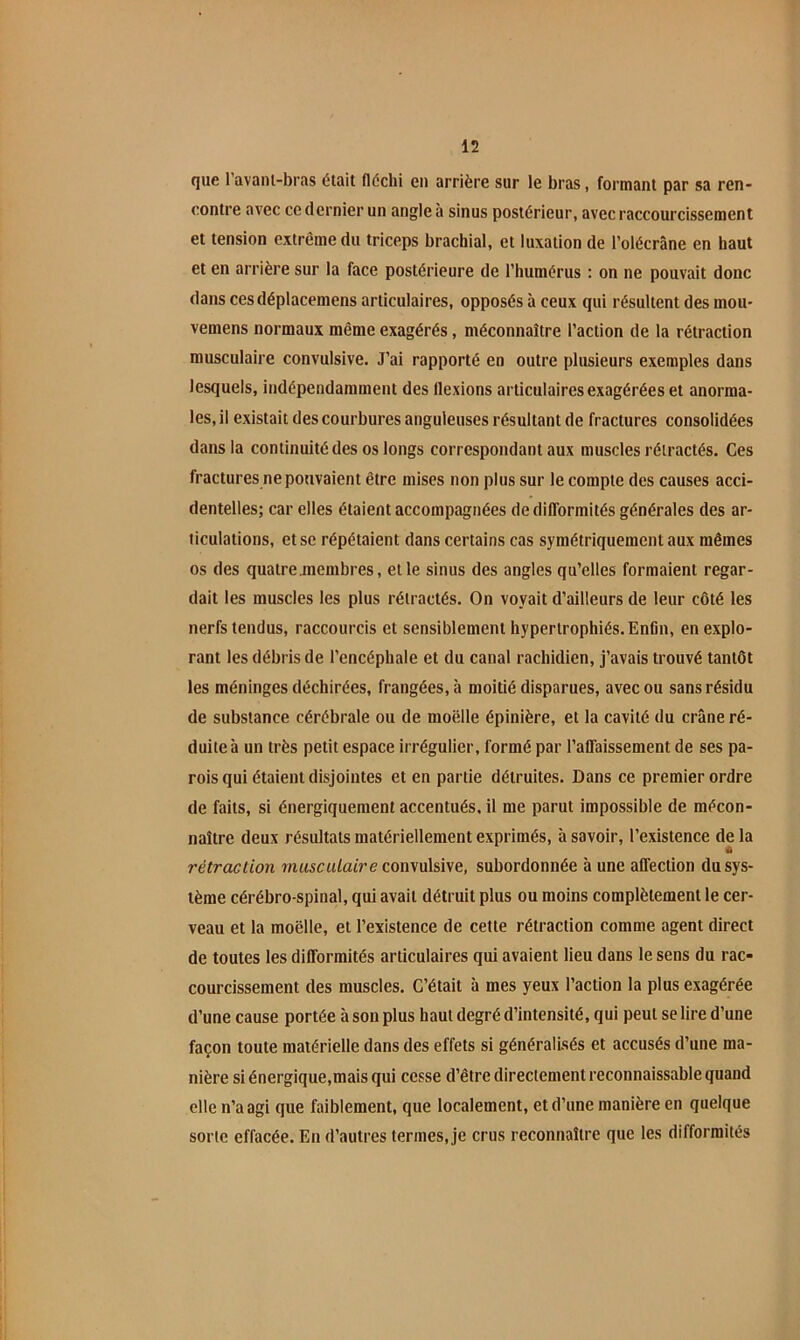 que l’avanl-bras était fléchi en arrière sur le bras, formant par sa ren- contre avec ce dernier un angle à sinus postérieur, avec raccourcissement et tension extrême du triceps brachial, et luxation de l’olécràne en haut et en arrière sur la face postérieure de l’humérus : on ne pouvait donc dans cesdéplacemens articulaires, opposés à ceux qui résultent des mou- vemens normaux même exagérés, méconnaître l’action de la rétraction musculaire convulsive. J’ai rapporté en outre plusieurs exemples dans lesquels, indépendamment des flexions articulaires exagérées et anorma- les, il existait des courbures anguleuses résultant de fractures consolidées dans la continuité des os longs correspondant aux muscles rétractés. Ces fractures ne pouvaient être mises non plus sur le compte des causes acci- dentelles; car elles étaient accompagnées de difformités générales des ar- ticulations, et se répétaient dans certains cas symétriquement aux mêmes os des quatre membres, elle sinus des angles qu’elles formaient regar- dait les muscles les plus rétractés. On voyait d’ailleurs de leur côté les nerfs tendus, raccourcis et sensiblement hypertrophiés. Enfin, en explo- rant les débris de l’encéphale et du canal rachidien, j’avais trouvé tantôt les méninges déchirées, frangées, à moitié disparues, avec ou sans résidu de substance cérébrale ou de moelle épinière, et la cavité du crâne ré- duite à un très petit espace irrégulier, formé par l’affaissement de ses pa- rois qui étaient disjointes et en partie détruites. Dans ce premier ordre de faits, si énergiquement accentués, il me parut impossible de mécon- naître deux résultats matériellement exprimés, à savoir, l’existence de la rétraclion mascit/afre convulsive, subordonnée à une affection du sys- tème cérébro-spinal, qui avait détruit plus ou moins complètement le cer- veau et la moelle, et l’existence de cette rétraction comme agent direct de toutes les difformités articulaires qui avaient lieu dans le sens du rac- courcissement des muscles. C’était à mes yeux l’action la plus exagérée d’une cause portée à son plus haut degré d’intensité, qui peut se lire d’une façon toute matérielle dans des effets si généralisés et accusés d’une ma- nière siénergique.maisqui cesse d’être directement reconnaissable quand elle n’a agi que faiblement, que localement, et d’une manière en quelque sorte effacée. En d’autres termes, je crus reconnaître que les difformités