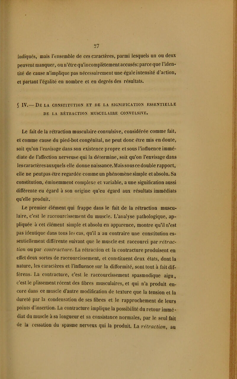 Indiqués, mais l’ensenible de ces caractères, parmi lesquels un ou deux peuvent manquer, ou n’êire qu’incomplètement accusés: parce que l’iden- tité de cause n’implique pas nécessairement une égale intensité d’action, et partant l’égalité en nombre et en degrés des résultats. § IV.— Delà constitution et de la signification essentielle DE LA RÉTRACTION MUSCULAIRE CONVULSIVE. Le fait de la rétraction musculaire convulsive, considérée comme fait, et comme cause du pied-bot congénital, ne peut donc être mis en doute, soit qu’on l’envisage dans son existence propre et sous l’influence immé- diate de l’aflection nerveuse qui la détermine, soit qu’on l’envisage dans les caractères auxquels elle donne naissance.Mais sous cedouble rapport, elle ne peutpas être regardée comme un phénomène simple et absolu. Sa constitution, éminemment complexe et variable, a une signification aussi différente eu égard à son origine qu’eu égard aux résultats immédiats qu’elle produit. Le premier élément qui frappe dans le fait de la rétraction muscu- laire, c’est le raccourcissement du muscle. L’analyse pathologique, ap- pliquée à cet élément simple et absolu en apparence, montre qu’il n’est pas identique dans tous les cas, qu’il a au contraire une constitution es- sentiellement différente suivant que le muscle est raccourci par rétrac- tion ou par contracture. La rétraction et la contracture produisent en efl’etdeux sortes de raccourcissement, et constituent deux états, dont la nature, les caractères et l’influence sur la difformité, sont tout à fait dif- férens. La contracture, c’est le raccourcissement spasmodique aigu, c’est le plissement récent des fibres musculaires, et qui n’a produit en- core dans ce muscle d’autre modification de texture que la tension et la dureté par la condensation de ses fibres et le rapprochement de leurs points d’insertion. La contracture implique la possibilité du retour immé- diat du muscle à sa longueur et sa consistance normales, par le seul fait de la cessation du spasme nerveux qui la produit. La rétraction, au