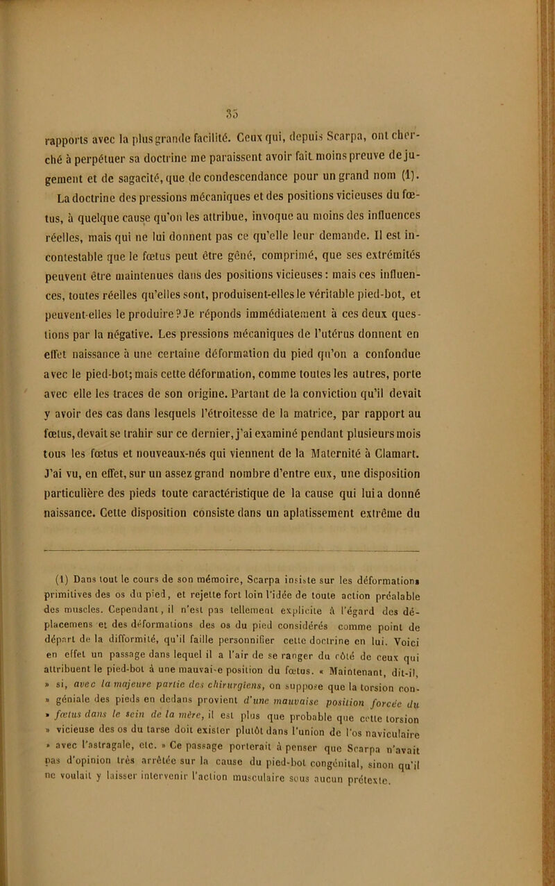 S5 rapports avec la plus grande facilité. Ceux qui, depuis Scarpa, ont cher- ché à perpétuer sa doctrine me paraissent avoir fait moins preuve de ju- gement et de sagacité, que de condescendance pour un grand nom (Ij. La doctrine des pressions mécaniques et des positions vicieuses du fœ- tus, à quelque cause qu'on les attribue, invoque au moins des influences réelles, mais qui ne lui donnent pas ce qu’elle leur demande. Il est in- contestable que le fœtus peut être gêné, comprimé, que ses extrémités peuvent être maintenues dans des positions vicieuses : mais ces influen- ces, toutes réelles qu’elles sont, produisent-elles le véritable pied-bot, et peuvent-elles le produire? Je réponds immédiatement à ces deux ques- tions par la négative. Les pressions mécaniques de l’utérus donnent en elfot naissance à une certaine déformation du pied qu’on a confondue avec le pied-bot; mais cette déformation, comme toutes les autres, porte avec elle les traces de son origine. Partant de la conviction qu’il devait y avoir des cas dans lesquels l’étroitesse de la matrice, par rapport au fœtus, devait se trahir sur ce dernier, j’ai examiné pendant plusieurs mois tous les fœtus et nouveaux-nés qui viennent de la Maternité à Clamart. J’ai vu, en effet, sur un assez grand nombre d’entre eux, une disposition particulière des pieds toute caractéristique de la cause qui lui a donné naissance. Cette disposition consiste dans un aplatissement extrême du (1) Dans lout le cours de son mémoire, Scarpa insiste sur les déformation» primitives des os du pied, et rejette fort loin l’idée de toute action préalable des muscles. Cependant, il n’est pas tellement explicite l’égard des dé- placemens et des déformations des os du pied considérés comme point de départ de la difformité, qu’il faille personnifier cette doctrine en lui. Voici en effet un passage dans lequel il a l’air de se ranger du côté de ceux qui attribuent le pied-bot à une mauvai-e position du fœtus. « Maintenant, dit-il » si, avec la majeure partie det chirurgiens, on suppose que la torsion non- . géniale des pieds en dedans provient d’une mauvaise position forcée du . fœtus dans le sein de la mûre, il est plus que probable que cette torsion » vicieuse des os du tarse doit exister plutôt dans l'union de l’os naviculaire . avec l'astragale, etc. » Ce passage porterait à penser que Scarpa n’avait pas d'opinion très arrêtée sur la cause du pied-bot congénital, sinon qu’il ne voulait y laisser intervenir l’action musculaire sous aucun prétexte.