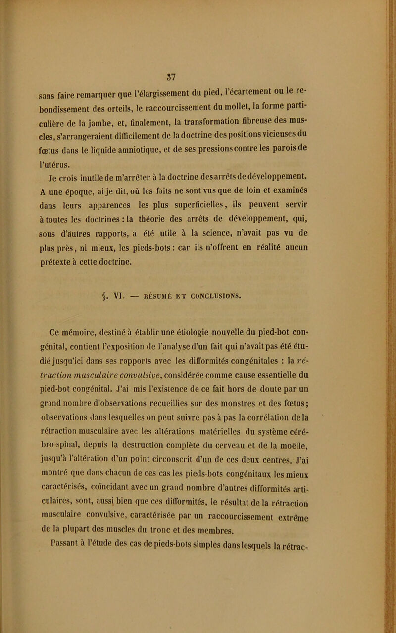 sans faire remarquer que l’élargissement du pied, l’écartement ou le re- bondissement des orteils, le raccourcissement du mollet, la forme parti- culière de la jambe, et, finalement, la transformation fibreuse des mus- cles, s’arrangeraient difficilement de la doctrine des positions vicieuses du fœtus dans ie liquide amniotique, et de ses pressions contre les parois de l’utérus. Je crois inutile de m’arrêter à la doctrine des arrêts de développement. A une époque, ai-je dit, où les faits ne sont vus que de loin et examinés dans leurs apparences les plus superficielles, ils peuvent servir à toutes les doctrines : la théorie des arrêts de développement, qui, sous d’autres rapports, a été utile à la science, n’avait pas vu de plus près, ni mieux, les pieds-bots : car ils n’offrent en réalité aucun prétexte à cette doctrine. §. VI. — RÉSUMÉ ET CONCLUSIONS. Ce mémoire, destiné à établir une étiologie nouvelle du pied-bot con- génital, contient l’exposition de l’analyse d’un fait qui n’avait pas été étu- dié jusqu’ici dans ses rapports avec les difformités congénitales : la ré- traction musculaire convulsive, considérée comme cause essentielle du pied-bot congénital. J’ai mis l’existence de ce fait hors de doute par un grand nombre d’observations recueillies sur des monstres et des fœtus; observations dans lesquelles on peut suivre pas à pas la corrélation delà rétraction musculaire avec les altérations matérielles du système céré- bro-spinal, depuis la destruction complète du cerveau et de la moelle, jusqu’à l’altération d’un point circonscrit d’un de ces deux centres. J’ai montré que dans chacun de ces cas les pieds-bots congénitaux les mieux caractérisés, coïncidant avec un grand nombre d’autres difformités arti- culaires, sont, aussi bien que ces difformités, le résultat de la rétraction musculaire convulsive, caractérisée par un raccourcissement extrême de la plupart des muscles du tronc et des membres. Passant à l’étude des cas de pieds-bots simples dans lesquels la rétrac-