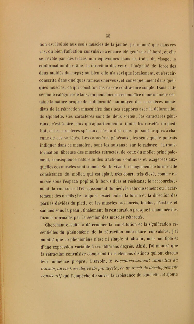 lion esl li'iiitéc aux seuls muscles de la jambe, j’ai montré que dans ces cas, ou bien l’affection convulsive a encore été générale d’abord, et elle se révèle par des traces non équivoques dans les traits du visage, la conformation du crâne, la direction des yeux , l’inégalité de force des deux moitiés du corps; ou bien elle n’a sévi que localement, et s’est cir- conscrite dans quelques rameaux nerveux, et conséquemment dans quel- ques muscles, ce qui constitue les cas de contracture simple. Dans cette seconde catégorie de faits, on peut encore reconnaître d’une manière cer- taine la nature propre de la difformité, au moyen des caractères immé- diats de la rétraction musculaire dans ses rapports avec la déformation du squelette. Ces caractères sont de deux sortes , les caractères géné- raux, c’est-à-dire ceux qui appartiennent à toutes les variétés du pied- bot, et les caractères spéciaux, c’est-à-dire ceux qui sont propres à cha- cune de ces variétés. Les caractères généraux , les seuls que je pouvais indiquer dans ce mémoire , sont les suivans : sur le cadavre , la trans- formation fibreuse des muscles rétractés, de ceux du mollet principale- ment, conséquence naturelle des tractions continues et exagérées aux- quelles ces muscles sont soumis. Sur le vivant, changement de forme et de consistance du mollet, qui est aplati, très court, très élevé, comme ra- massé sous l’espace poplité, à bords durs et résistons ; le raccourcisse- ment, la voussure et l’élargissement du pied; le rebroussement ou l’écar- tement des orteils ; le rapport exact entre la forme et la direction des parties déviées du pied, et les muscles raccourcis, tendus, résistans et saillans sous la peau ; finalement la restauration presque instantanée des formes normales par la section des muscles rétractés. Cherchant ensuite à déterminer la constitution et la signification es- sentielles du phénomène de la rétraction musculaire convulsive, j’ai montré que ce phénomène n’est ni simple ni absolu, mais multiple et d’une expression variable à ses différens degrés. Ainsi, j’ai montré que la rétrqclion convulsive comprend trois élémens distincts qui ont chacun leur iniluence propre, à savoir, le raccourcissement immédiat du muscle, un certain degré de paredysie, et un arrêt de développement consécutif qui l’empêche de suivre la croissance du squelette, et ajoute