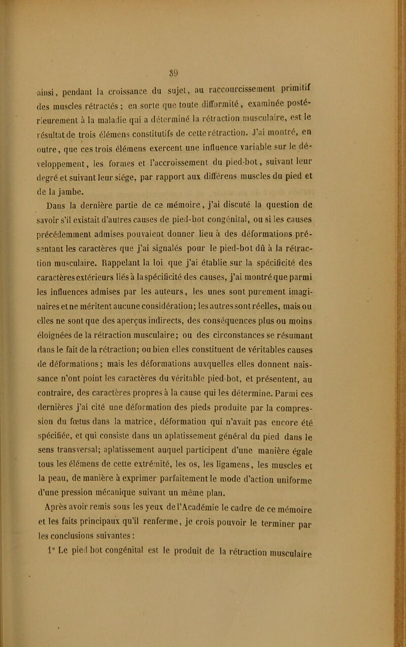 S9 ainsi, pciulanl la croissance du sujel, au raccourcisscinenl piiinilif des muscles rélraclés ; en sorte cjuc toute dilTormilé, examinée posté- rieurement à la malatiie (jui a déterminé la rétraction musculaire, est le résultat de trois élémens constitutifs de cette rétraction. J’ai montré, en outre, que ces trois élémens exercent une influence variable sur le dé- veloppement , les formes et l’accroissement du pied-bot, suivant leur degré et suivant leur siège, par rapport aux dilTérens muscles du pied et de la jambe. Dans la dernière partie de ce mémoire, j’ai discuté la question de savoir s’il existait d’autres causes de pied-bot congénital, ou si les causes précédemment admises pouvaient donner lieu à des déformations pré- sentant les caractères que j’ai signalés pour le pied-bot dû à la rétrac- tion musculaire. Rappelant la loi que j’ai établie sur la spéciOcité des caractères extérieurs liésà laspécificité des causes, j’ai montré que parmi les influences admises par les auteurs, les unes sont purement imagi- naires et ne méritent aucune considération; les autres sont réelles, mais ou elles ne sont que des aperçus indirects, des conséquences plus ou moins éloignées de la rétraction musculaire; ou des circonstances se résumant dans le fait de la rétraction; ou bien elles constituent de véritables causes de déformations; mais les déformations auxquelles elles donnent nais- sance n’ont point les caractères du véritable pied-bot, et présentent, au contraire, des caractères propres à la cause qui les détermine. Parmi ces dernières j’ai cité une déformation des pieds produite par la compres- sion du fœtus dans la matrice, déformation qui n’avait pas encore été spécifiée, et qui consiste dans un aplatissement génér.al du pied dans le sens transversal; aplatissement auquel participent d’une manière égale tous les élémens de cette extrémité, les os, les ligamens, les muscles et la peau, de manière à exprimer parfaitement le mode d’action uniforme d’une pression mécanique suivant un même plan. Après avoir remis sous les yeux de l’Académie le cadre de ce mémoire et les faits principaux qu’il renferme, je crois pouvoir le terminer par les conclusions suivantes : 1“ Le pied bot congénital est le produit de la rétraction musculaire