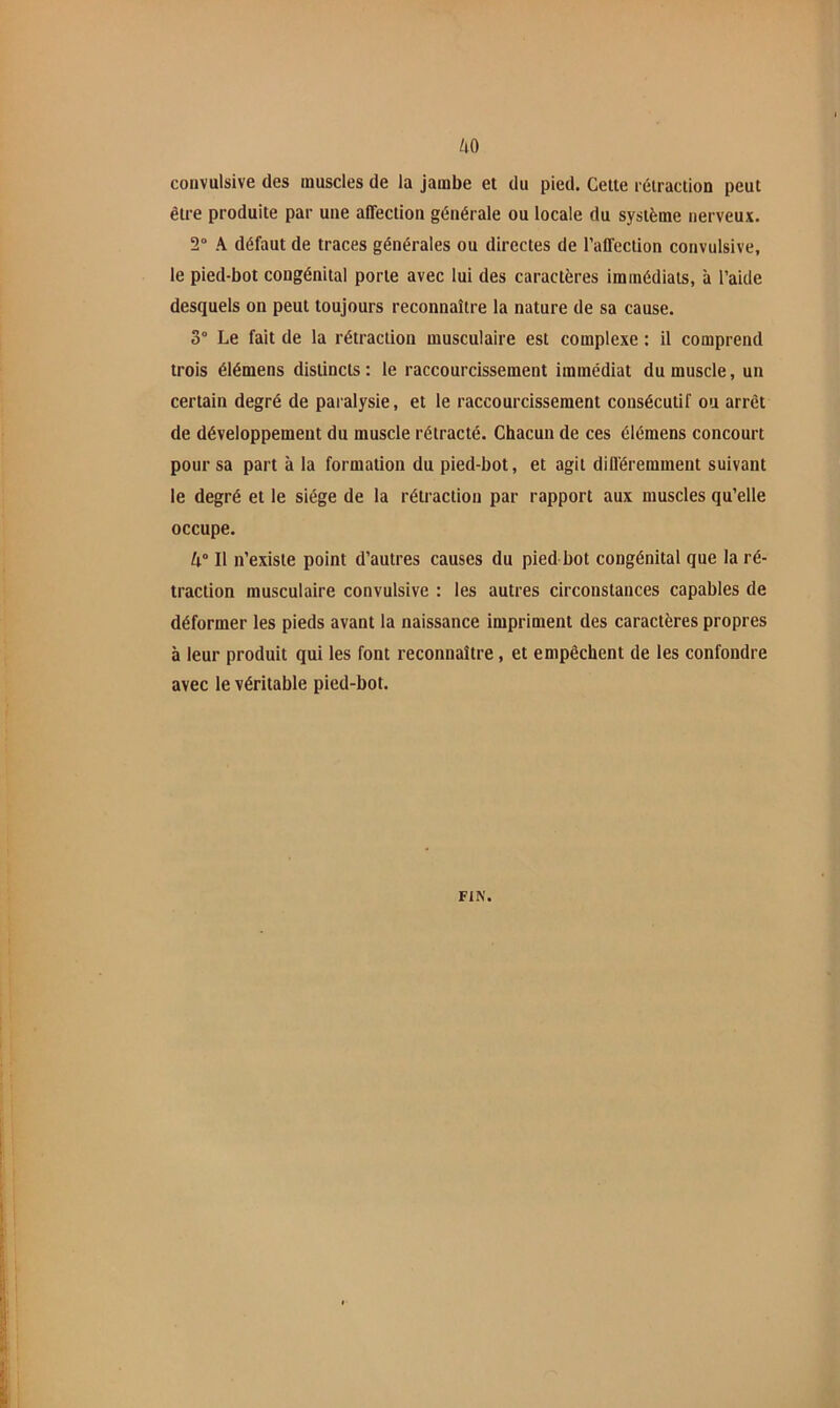 /lO convulsive des muscles de la jambe et du pied. Celle rétraction peut être produite par une affection générale ou locale du système nerveux. 2“ A défaut de traces générales ou directes de l’affection convulsive, le pied-bot congénital porte avec lui des caractères immédiats, à l’aide desquels on peut toujours reconnaître la nature de sa cause. 3° Le fait de la rétraction musculaire est complexe : il comprend trois élémens distincts : le raccourcissement immédiat du muscle, un certain degré de paralysie, et le raccourcissement consécutif ou arrêt de développement du muscle rétracté. Chacun de ces élémens concourt pour sa part à la formation du pied-bot, et agit différemment suivant le degré et le siège de la rétraction par rapport aux muscles qu’elle occupe. Il n’existe point d’autres causes du pied bot congénital que la ré- traction musculaire convulsive : les autres circonstances capables de déformer les pieds avant la naissance impriment des caractères propres à leur produit qui les font reconnaître, et empêchent de les confondre avec le véritable pied-bot. FIN.