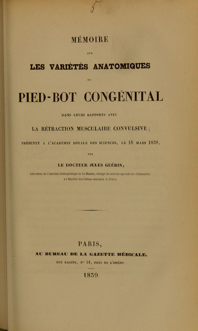 MÉMOIRE SUR LES VARIÉTÉS ANATOMIQUES uu PIED-BOT CONGÉNITAL DANS LEURS RAPPORTS AVEC LA RÉTRACTION MUSCULAIRE CON VULSIVE ; PRÉSENTÉ A l’académie ROYALE DES SCIENCES, LE 18 MARS 1839, PAR LE DOCTEUR JULES GUÉRIIV, Dlnrcleur lU; l'Institut Orthopédique de la Muette, chargé du service spécial-des difl'ormités i rilOpital des Enfans malailcs de Paris. PARIS, AU UUnUAU DE UA GAZETTE SIÉDICAEE, HUE RACINE, N 14, PRÈS DE l’oDÉON. 1859