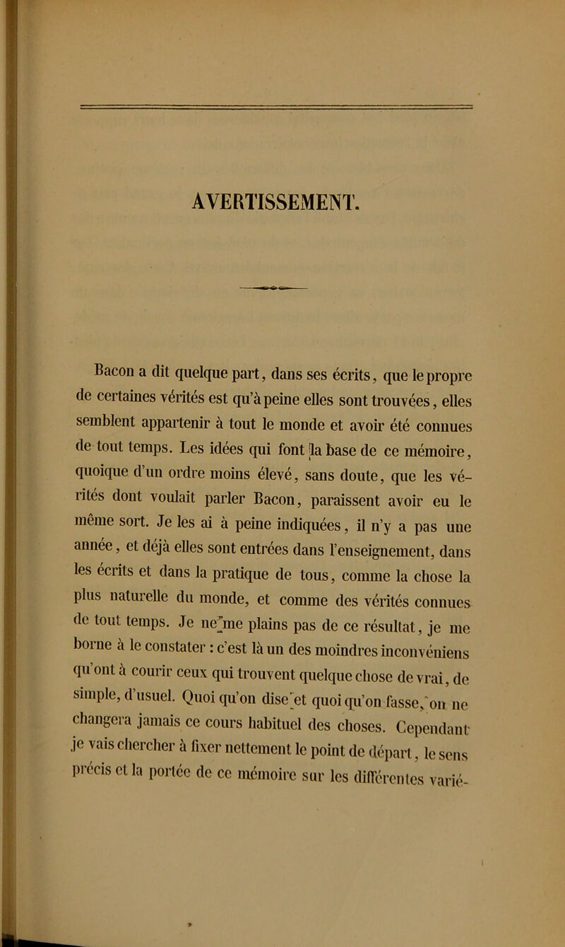 AVERTISSEMENT. Bacon a dit quelque part, dans ses écrits, que le propre de certaines vérités est qu’à peine elles sont trouvées, elles semblent appartenir à tout le monde et avoir été connues de tout temps. Les idées qui font [la base de ce mémoire, quoique d’un ordre moins élevé, sans doute, que les vé- rités dont voulait parler Bacon, paraissent avoir eu le meme sort. Je les ai à peine indiquées, il n’y a pas une annee, et déjà elles sont entrées dans l’enseignement, dans les écrits et dans la pratique de tous, comme la chose la plus naturelle du monde, et comme des vérités connues de tout temps. Je nejne plains pas de ce résultat, je me borne à le constater : c’est là un des moindres inconvéniens qu’ont à courir ceux qui trouvent quelque chose de vrai, de simple, d’usuel. Quoiqu’on disent quoi qu’on fasse,^ on ne changera jamais ce cours habituel des choses. Cependani: je vais chercher à fixer nettement le point de départ, le sens précis et la portée de ce mémoire sur les diflerenles varié-