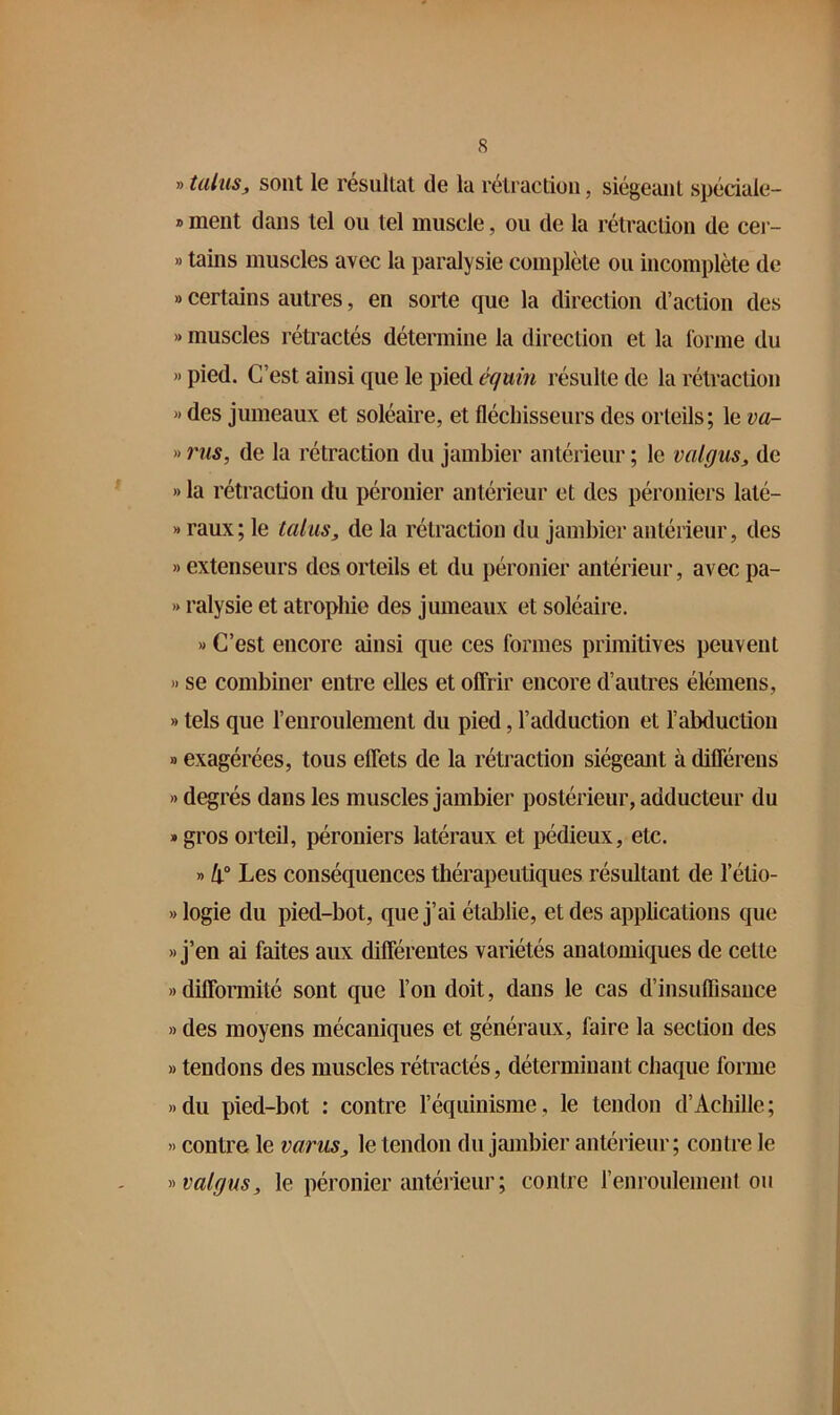 » talus J sont le résultat de la rétraction, siégeant spéciale- » ment dans tel ou tel muscle, ou de la rétraction de cer- » tains muscles avec la paralysie complète ou incomplète de » certains autres, en sorte que la direction d’action des » muscles rétractés détermine la direction et la forme du » pied. C’est ainsi que le pied équin résulte de la rétraction « des jumeaux et soléaire, et fléchisseurs des orteils; le va- » rus, de la rétraction du jambier antérieur ; le valgus, de » la rétraction du péronier antérieur et des péroniers laté- X raux; le talus, de la rétraction du jambier antérieur, des » extenseurs des orteils et du péronier antérieur, avec pa- '* ralysie et atrophie des jumeaux et soléaire. » C’est encore ainsi que ces formes primitives peuvent » se combiner entre elles et offrir encore d’autres élémens, » tels que l’enroulement du pied, l’adduction et l’abduction » exagérées, tous effets de la rétraction siégeant à différens » degrés dans les muscles jambier postérieur, adducteur du «grosorteil, péroniers latéraux et pédieux, etc. » li° Les conséquences thérapeutiques résultant de l’étio- »logie du pied-bot, que j’ai établie, et des applications que » j’en ai faites aux différentes variétés anatomiques de cette » difformité sont que l’on doit, dans le cas d’insuffisance » des moyens mécaniques et généraux, faire la section des » tendons des muscles rétractés, déterminant chaque forme »du pied-bot : contre l’équinisme, le tendon d’Achille; » contre le varus, le tendon du jambier antérieur; contre le y>val(jus, le péronier antérieur; contre renroulement ou