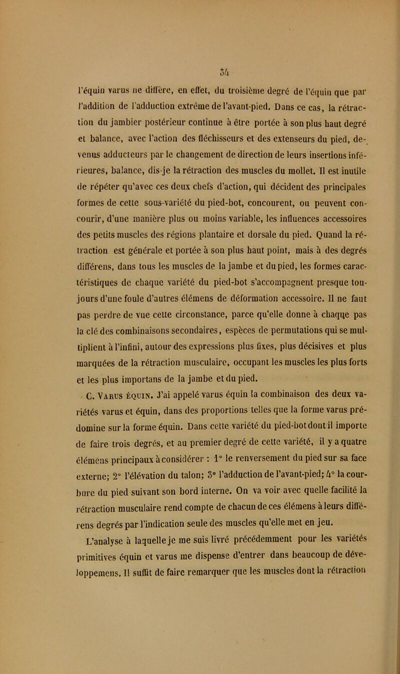 3/4 l’équin varus ne ditlère, en efl'ei, du troisième degré de l’équin que par l’addition de l’adduction extrême de l’avant-pied. Dans ce cas, la rétrac- tion du jambier postérieur continue à être portée à son plus haut degré et balance, avec l’action des fléchisseui’s et des extenseurs du pied, de- venus adducteurs par le changement de direction de leurs insertions infé- rieures, balance, dis-je la rétraction des muscles du mollet. Il est inutile de répéter qu’avec ces deux chefs d’action, qui décident des principales formes de cette sous-variété du pied-bot, concourent, ou peuvent con- courir, d’une manière plus ou moins variable, les influences accessoires des petits muscles des régions plantaire et dorsale du pied. Quand la ré- traction est générale et portée à son plus haut point, mais à des degrés différens, dans tous les muscles de la jambe et du pied, les formes carac- téristiques de chaque variété du pied-bot s’accompagnent presque tou- jours d’une foule d’autres élémens de déformation accessoire. Il ne faut pas perdre de vue cette circonstance, parce qu’elle donne à chaqqe pas la clé des combinaisons secondaires, espèces de permutations qui se mul- tiplient à l’infini, autour des expressions plus fixes, plus décisives et plus marquées de la rétraction musculaire, occupant les muscles les plus forts et les plus iraportans de la jambe et du pied. C. Varus équin. J’ai appelé varus équin la combinaison des deux va- riétés varus et équin, dans des proportions telles que la forme varus pré- domine sur la forme équin. Dans cette variété du pied-bot dont il importe de faire trois degrés, et au premier degré de cette variété, il y a quatre élémens principaux à considérer ; 1° le renversement du pied sur sa face externe; 2“ l’élévation du talon; 3“ l’adduction de l’avant-pied; la cour- bure du pied suivant son bord interne. On va voir avec quelle facilité la rétraction musculaire rend compte de chacun de ces élémens à leurs dlflé- rens degrés par l’indication seule des muscles qu’elle met en jeu. L’analyse à laquelle je me suis livré précédemment pour les variétés primitives équin et varus me dispense d’entrer dans beaucoup de déve- loppemcns. Il suflit de faire remarquer que les muscles dont la rétraction