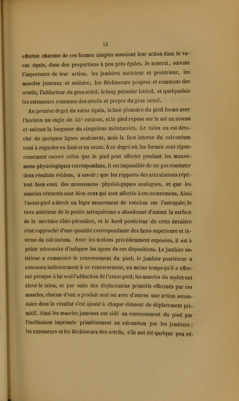 effectue chacune de ces formes simples associent leur action dans le va- rus équin, dans des proportions à peu près égales. Je noterai, suivant l’importance de leur action, les jambiers antérieur et postérieur, les muscles jumeaux et soléaire, les fléchisseurs propres et communs des orteils, l’adducteur du gros orteil, le long péronier latéral, et quelquefois les extenseurs communs des orteils et propre du gros orteil. Au premier degré du varus équin, la face plantaire du pied forme avec l’horizon un angle de A5° environ, et le pied repose sur le sol au niveau et suivant la longueur du cinquième métatarsien. Le talon en est déta- ché de quelques lignes seulement, mais la face interne du calcanéum tend à regarder en haut et en avant. A ce degré où les formes sont rigou- reusement encore celles que le pied peut affecter pendant les mouve- mens physiologiques correspondans, il est impossible de ne pas constater deux résultats évidens, à savoir ; que les rapports des articulations répè- tent bien ceux des mouvemens physiologiques analogues, et que les muscles rétractés sont bien ceux qui sont affectés à ces mouvemens. Ainsi l’avant-pied a décrit un léger mouvement de rotation sur l’astragale; le tiers antérieur de la poulie astragalienne a abandonné d’autant la surface de la mortaise tibio-péronière, et le bord postérieur de cette dernière s’est rapproché d’une quantité correspondante des faces supérieure et in- terne du calcanéum. Avec les notions précédemment exposées, il est à peine nécessaire d’indiquer les agens de ces dispositions. Le jambier an- térieur a commencé le renversement du pied; le Jambier postérieur a concouru indirectement à ce renversement, en même temps qu’il a effec- tué presque à lui seul l’adduction de l’avant-pied; les muscles du mollet ont élevé le talon, et par suite des déplacemens primitifs effectués par ces muscles, chacun d’eux a produit seul ou avec d’autres une action secon- daire dont le résultat s’est ajouté à chaque élément de déplacement pri- mitif. Ainsi les muscles jumeaux ont aidé au renversement du pied par l’inclinaison imprimée primitivement au calcanéum par les jambiers : les extenseurs et les fléchisseurs des orteils, s’ils ont été quelque peu ré-
