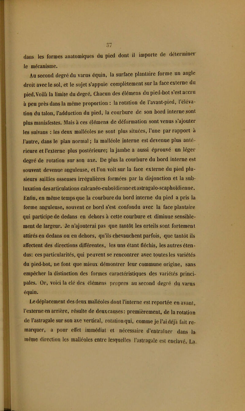 le mécanisme. Au second degré du varus équin, la surface plantaire forme un angle droit avec le sol, et le sujet s’appuie complètement sur la face externe du pied.Voilà la limite du degré. Chacun des élémens du pied-bol s est acci u à peu près dans la même proportion : la rotation de l’avant-pied, 1 éléva- tion du talon, l’adduction du pied, la courbure de son bord interne sont plus manisfestes. Mais à ces élémens de déformation sont venus s ajouter les suivons : les deux malléoles ne sont plus situées, l’une par rapport à l’autre, dans le plan normal ; la malléole interne est devenue plus anté- rieure et l’externe plus postérieure; la jambe a aussi éprouvé un léger degré de rotation sur son axe. De plus la courbure du bord interne est souvent devenue anguleuse, et l’on voit sur la face externe du pied plu- sieurs saillies osseuses irrégulières formées par la disjonction et la sub- luxation désarticulations calcanéo-cuboïdienne et astragalo-scaphoïdienne. Enfin, en même temps que la courbure du bord interne du pied a pris la forme anguleuse, souvent ce bord s’est confondu avec la face plantaire qui participe de dedans en dehors à cette courbure et diminue sensible- ment de largeur. Je n’ajouterai pas que tantôt les orteils sont fortement attirés en dedans ou en dehors, qu’ils chevauchent parfois, que tantôt ils affectent des directions différentes, les uns étant fléchis, les autres éten- dus: ces particularités, qui peuvent se rencontrer avec toutes les variétés du pied-bot, ne font que mieux démontrer leur commune origine, sans empêcher la distinction des formes caractéristiques des variétés princi- pales. Or, voici la clé des élémens propres au second degré du varus équin. Le déplacement des deux malléoles dont l’interne est reportée en avant, l’externe en arrière, résulte de deuxcauses: premièrement, de la rotation de l’astragale sur son axe vertical, rotation qui, comme je l’ai déjà fait re- marquer, a pour effet immédiat et nécessaire d’entraîner dans la même direction les malléoles entre lesquelles l’astragale est enclavé. La