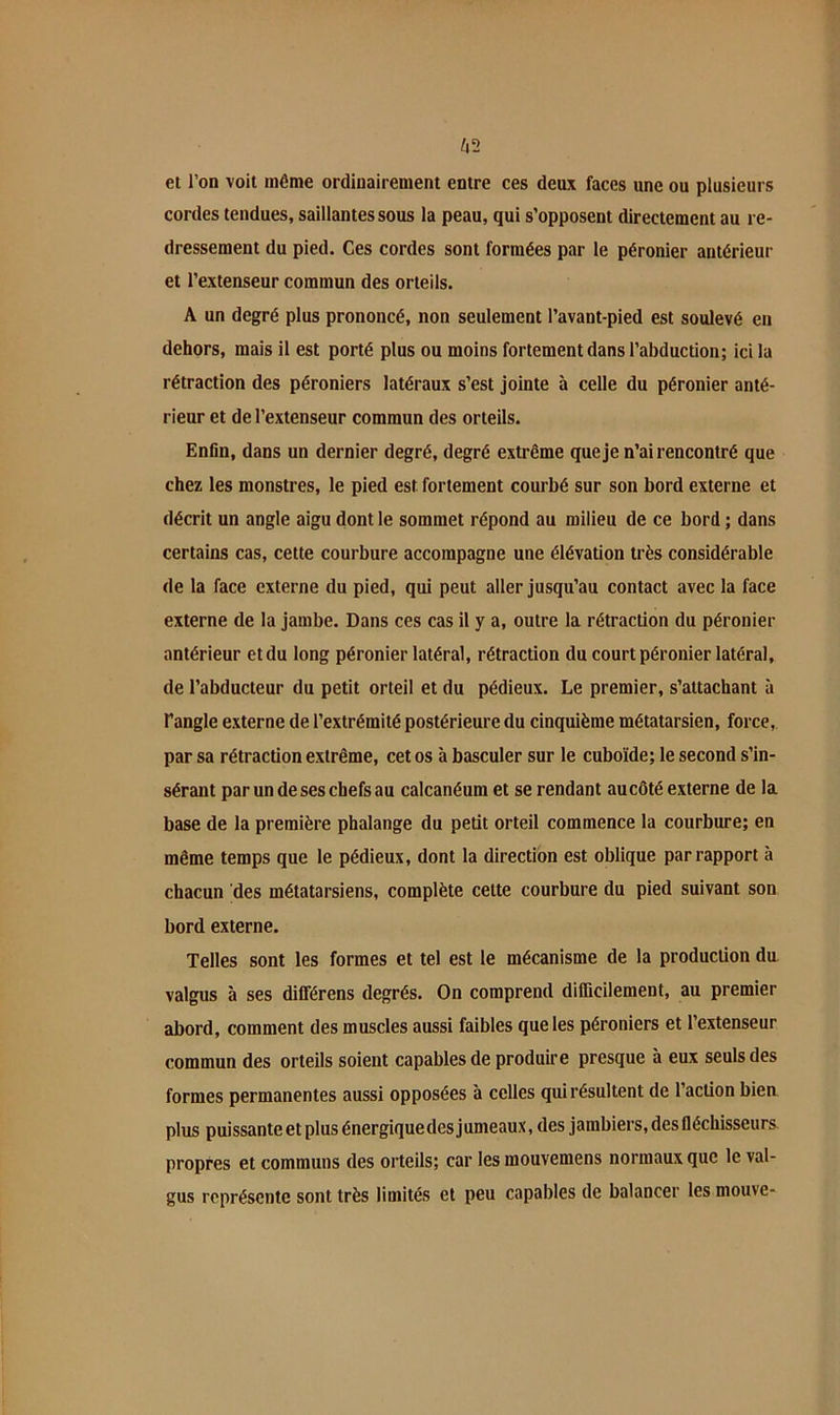 ^2 ei l’on voit même ordinairement entre ces deux faces une ou plusieurs cordes tendues, saillantes sous la peau, qui s’opposent directement au re- dressement du pied. Ces cordes sont formées par le péronier antérieur et l’extenseur commun des orteils. A un degré plus prononcé, non seulement l’avant-pied est soulevé en dehors, mais il est porté plus ou moins fortement dans l’abduction; ici la rétraction des péroniers latéraux s’est jointe à celle du péronier anté- rieur et de l’extenseur commun des orteils. Enfin, dans un dernier degré, degré extrême que je n’ai rencontré que chez les monstres, le pied est fortement courbé sur son bord externe et décrit un angle aigu dont le sommet répond au milieu de ce bord ; dans certains cas, cette courbure accompagne une élévation très considérable de la face externe du pied, qui peut aller jusqu’au contact avec la face externe de la jambe. Dans ces cas il y a, outre la rétraction du péronier antérieur et du long péronier latéral, rétraction du court péronier latéral, de l’abducteur du petit orteil et du pédieux. Le premier, s’attachant à Tangle externe de l’extrémité postérieure du cinquième métatarsien, force, par sa rétraction extrême, cet os à basculer sur le cuboïde; le second s’in- sérant par un de ses chefs au calcanéum et se rendant au côté externe de la base de la première phalange du petit orteil commence la courbure; en même temps que le pédieux, dont la direction est oblique par rapport à chacun des métatarsiens, complète cette courbure du pied suivant son bord externe. Telles sont les formes et tel est le mécanisme de la production du valgus à ses dilférens degrés. On comprend difficilement, au premier abord, comment des muscles aussi faibles que les péroniers et l’extenseur commun des orteils soient capables de produire presque à eux seuls des formes permanentes aussi opposées à celles qui résultent de l’action bien plus puissante et plus énergique des jumeaux, des jambiers, des fléchisseurs propres et communs des orteils; car les mouvemens normaux que le val- gus représente sont très limités et peu capables de balancer les mouve-