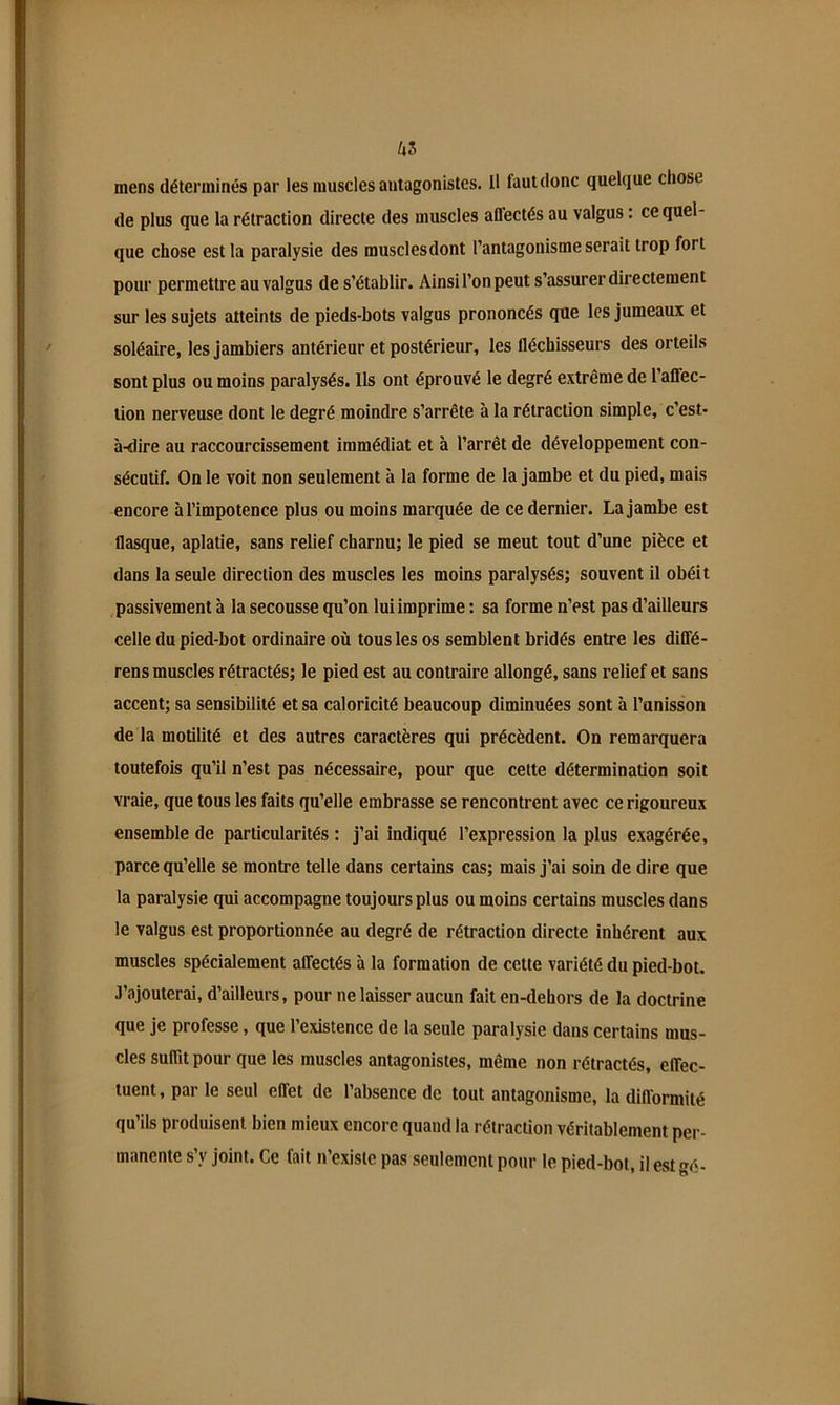 as mens déterminés par les muscles antagonistes. Il faut donc quelque chose de plus que la rétraction directe des muscles affectés au valgus : ce quel- que chose est la paralysie des musclesdont l’antagonisme serait trop fort pour permettre au valgus de s’établir. Ainsi l’on peut s’assurer directement sur les sujets atteints de pieds-bots valgus prononcés que les jumeaux et soléaire, lesjambiers antérieur et postérieur, les fléchisseurs des orteils sont plus ou moins paralysés. Us ont éprouvé le degré extrême de l’affec- tion nerveuse dont le degré moindre s’arrête à la rétraction simple, c’est- à-dire au raccourcissement immédiat et à l’arrêt de développement con- sécutif. On le voit non seulement à la forme de la jambe et du pied, mais encore à l’impotence plus ou moins marquée de ce dernier. La jambe est flasque, aplatie, sans relief charnu; le pied se meut tout d’une pièce et dans la seule direction des muscles les moins paralysés; souvent il obéit passivement à la secousse qu’on lui imprime : sa forme n’est pas d’ailleurs celle du pied-bot ordinaire où tous les os semblent bridés entre les diffé- rens muscles rétractés; le pied est au contraire allongé, sans relief et sans accent; sa sensibilité et sa caloricité beaucoup diminuées sont à l’unisson de la motilité et des autres caractères qui précèdent. On remarquera toutefois qu’il n’est pas nécessaire, pour que cette détermination soit vraie, que tous les faits qu’elle embrasse se rencontrent avec ce rigoureux ensemble de particularités : j’ai indiqué l’expression la plus exagérée, parce qu’elle se montre telle dans certains cas; mais j’ai soin de dire que la paralysie qui accompagne toujours plus ou moins certains muscles dans le valgus est proportionnée au degré de rétraction directe inhérent aux muscles spécialement affectés à la formation de cette variété du pied-bot. J’ajouterai, d’ailleurs, pour ne laisser aucun fait en-dehors de la doctrine que je professe, que l’existence de la seule paralysie dans certains mus- cles suffit pour que les muscles antagonistes, même non rétractés, effec- tuent , par le seul effet de l’absence de tout antagonisme, la difformité qu’ils produisent bien mieux encore quand la rétraction véritablement per- manente s’y joint. Ce fait n’existe pas seulement pour le pied-bot, i! est gé-