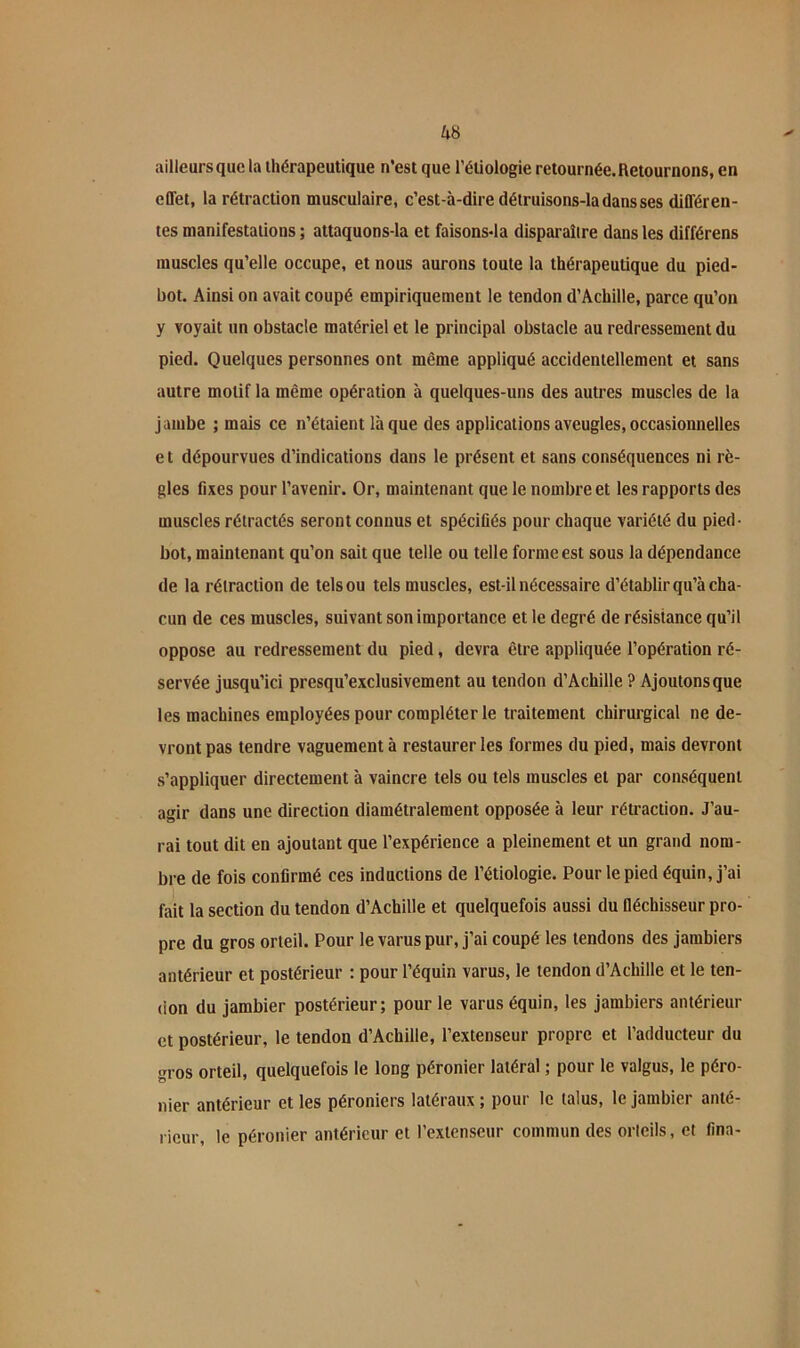 ailleurs que la thérapeutique n’est que l’étiologie retournée. Retournons, en effet, la rétraction musculaire, c’est-à-dire détruisons-la dans ses différen- tes manifestations ; attaquons-la et faisons-la disparaître dans les différens muscles qu’elle occupe, et nous aurons toute la thérapeutique du pied- bot. Ainsi on avait coupé empiriquement le tendon d’Achille, parce qu’on y voyait un obstacle matériel et le principal obstacle au redressement du pied. Quelques personnes ont même appliqué accidentellement et sans autre motif la même opération à quelques-uns des autres muscles de la jambe ; mais ce n’étaient laque des applications aveugles,occasionnelles e t dépourvues d’indications dans le présent et sans conséquences ni rè- gles fixes pour l’avenir. Or, maintenant que le nombre et les rapports des muscles rétractés seront connus et spécifiés pour chaque variété du pied- bot, maintenant qu’on sait que telle ou telle forme est sous la dépendance de la rétraction de tels ou tels muscles, est-il nécessaire d’établir qu’à cha- cun de ces muscles, suivant son importance et le degré de résistance qu’il oppose au redressement du pied, devra être appliquée l’opération ré- servée jusqu’ici presqu’exclusivement au tendon d’Achille ? Ajoutons que les machines employées pour compléter le traitement chirurgical ne de- vront pas tendre vaguement à restaurer les formes du pied, mais devront s’appliquer directement à vaincre tels ou tels muscles et par conséquent agir dans une direction diamétralement opposée à leur rétraction. J’au- rai tout dit en ajoutant que l’expérience a pleinement et un grand nom- bre de fois confirmé ces inductions de l’étiologie. Pour le pied équin, j’ai fait la section du tendon d’Achille et quelquefois aussi du fléchisseur pro- pre du gros orteil. Pour le varus pur, j’ai coupé les tendons des jambiers antérieur et postérieur : pour l’équin varus, le tendon d’Achille et le ten- don du jambier postérieur; pour le varus équin, les jambiers antérieur et postérieur, le tendon d’Achille, l’extenseur propre et l’adducteur du gros orteil, quelquefois le long péronier latéral ; pour le valgus, le péro- nier antérieur et les péroniers latéraux ; pour le talus, le jambier anté- rieur, le péronier antérieur et l’extenseur commun des orleils, et fina-