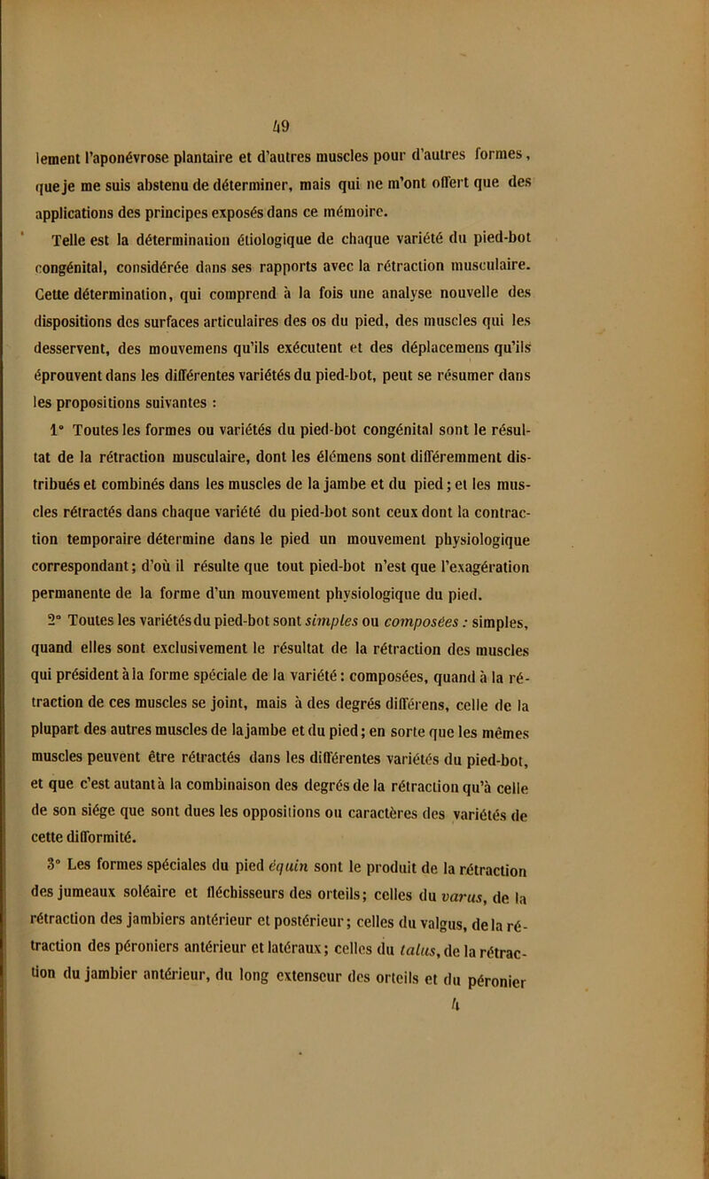 A9 lement l’aponévrose plantaire et d’autres muscles pour d’autres formes, que je me suis abstenu de déterminer, mais qui ne m’ont offert que des applications des principes exposés dans ce mémoire. Telle est la détermination étiologique de chaque variété du pied-bot congénital, considérée dans ses rapports avec la rétraction musculaire. Cette détermination, qui comprend à la fois une analyse nouvelle des dispositions des surfaces articulaires des os du pied, des muscles qui les desservent, des mouvemens qu’ils exécutent et des déplacemens qu’ils éprouvent dans les différentes variétés du pied-bot, peut se résumer dans les propositions suivantes : 1 Toutes les formes ou variétés du pied-bot congénital sont le résul- tat de la rétraction musculaire, dont les élémens sont différemment dis- tribués et combinés dans les muscles de la jambe et du pied ; et les mus- cles rétractés dans chaque variété du pied-bot sont ceux dont la contrac- tion temporaire détermine dans le pied un mouvement physiologique correspondant; d’où il résulte que tout pied-bot n’est que l’exagération permanente de la forme d’un mouvement physiologique du pied. 2“ Toutes les variétés du pied-bot sont simples ou composées : simples, quand elles sont exclusivement le résultat de la rétraction des muscles qui président à la forme spéciale de la variété : composées, quand à la ré- traction de ces muscles se joint, mais à des degrés différens, celle de la plupart des autres muscles de lajambe et du pied ; en sorte que les mêmes muscles peuvent être rétractés dans les différentes variétés du pied-bot, et que c’est autant à la combinaison des degrés de la rétraction qu’à celle de son siège que sont dues les oppositions ou caractères des variétés de cette difformité. 3“ Les formes spéciales du pied équin sont le produit de la rétraction des jumeaux soléaire et fléchisseurs des orteils; celles du varus, de la rétraction des jambiers antérieur et postérieur; celles du valgus, delà ré- traction des péroniers antérieur et latéraux; celles du talus, ûe la rétrac- tion du jambier antérieur, du long extenseur des orteils et du péronier h