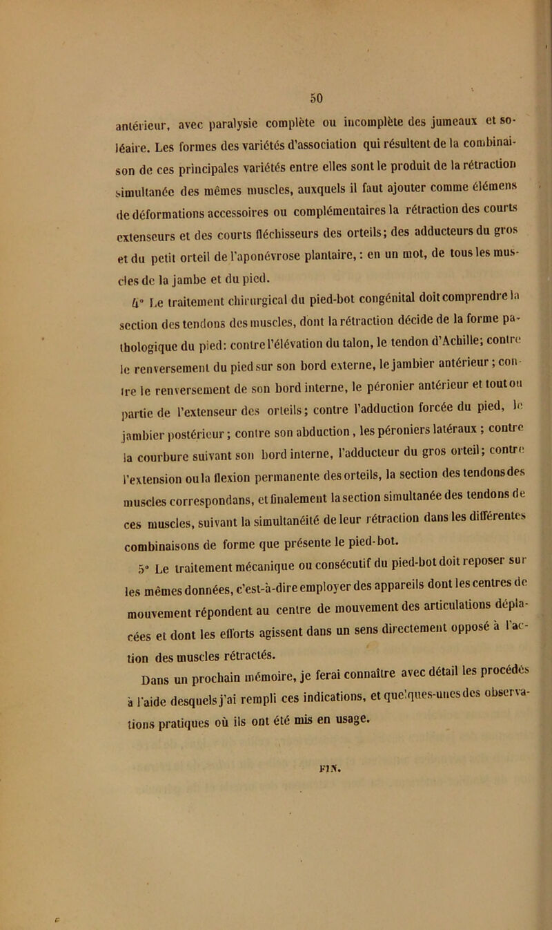 50 anlérieur, avec paralysie complète ou incomplète des jumeaux et so- léaire. Les formes des variétés d’association qui résultent de la combinai- son de ces principales variétés entre elles sont le produit de la rétraction simultanée des mêmes muscles, auxquels il faut ajouter comme élémens de déformations accessoires ou complémentaires la rétraction des courts extenseurs et des courts Héchisseurs des orteils; des adducteurs du gros et du petit orteil de l'aponévrose plantaire,: en un mot, de tous les mus- cles de la jambe et du pied. U l.e traitement chirurgical du pied-bot congénital doit comprendre la section des tendons des muscles, dont la rétraction décide de la forme pa- thologique du pied: contre l’élévation du talon, le tendon d’Achille; contre le renversement du pied sur son bord externe, lejambier antérieur ; con ire le renversement de son bord interne, le péronier antérieur et toutou partie de l’extenseur des orteils ; contre l’adduction forcée du pied, h jambier postérieur ; contre son abduction, les péroniers latéraux ; contre la courbure suivant son bord interne, l’adducteur du gros orteil; contre l’extension ou la flexion permanente des orteils, la section des tendons des muscles correspondans, et finalement lasection simultanée des tendons de ces muscles, suivant la simultanéité de leur rétraction dans les dilTérentes combinaisons de forme que présente le pied-bot. 5» Le traitement mécanique ou consécutif du pied-bot doit reposer sur les mêmes données, c’est-à-dire employer des appareils dont les centres de mouvement répondent au centre de mouvement des articulaüons dépla- cées et dont les ellorts agissent dans un sens directement opposé à l’ac- tion des muscles rétractés. Dans un prochain mémoire, je ferai connaître avec détad les procédés à raide desquels j’ai rempli ces indications, et quelques-unes des observa- tions pratiques où ils ont été mis en usage. FIiV.