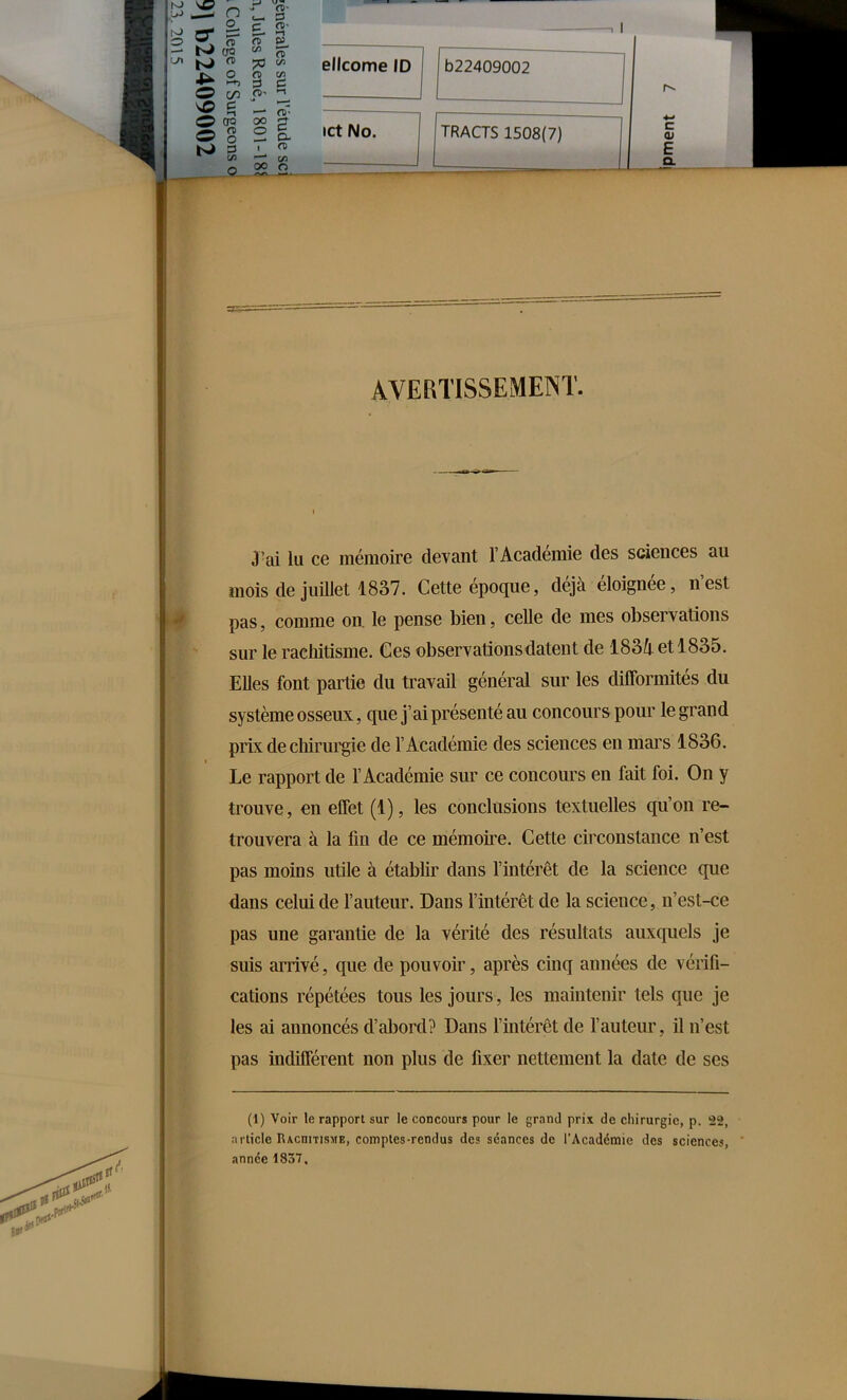 s5 o J à' r’J >—1 Ç? <— o t o n ct> ta ,1 — Uw fl) ^  % * ellcome ID ^ 2, S g O m 11 b22409002 v© £ - E -— Ow OO é O 2 ® CL ict No. TRACTS 1508(7) hJ 3 ■ n C/3 —* C/3 c ai E CL AVERTISSEMENT. 3’ai lu ce mémoire devant l’Académie des sciences au mois de juillet 1837. Cette époque, déjà éloignée, n’est pas, comme on. le pense bien, celle de mes observations sur le rachitisme. Ces observations datent de 183i et 1835. Elles font partie du travail général sur les difformités du système osseux, que j’ai présenté au concours pour le grand prix de chirurgie de l’Académie des sciences en mars 1836. ». « Le rapport de l’Académie sur ce concours en fait foi. On y trouve, en effet (1), les conclusions textuelles qu’on re- trouvera à la fin de ce mémoire. Cette circonstance n’est pas moins utile à établir dans l’intérêt de la science que dans celui de l’auteur. Dans l’intérêt de la science, n’est-ce pas une garantie de la vérité des résultats auxquels je suis arrivé, que de pouvoir, après cinq années de vérifi- cations répétées tous les jours, les maintenir tels que je les ai annoncés d’abord? Dans l’intérêt de l’auteur, il n’est pas indifférent non plus de fixer nettement la date de ses (1) Voir le rapport sur le concours pour le grand prix de chirurgie, p. 22, article IUcnmsME, comptes-rendus des séances de l'Académie des sciences, année 1837.
